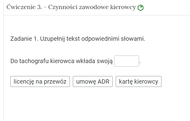 Wygląd przykładowego zadania. Składa się ono z nagłówka na pasku zakładki: Ćwiczenie trzecie myślnik Czynności zawodowe kierowcy. Pod paskiem zakładki znajduje się ćwiczenie umieszczone w prostokątnym rozwijalnym polu. W tym przypadku jest to tekst z lukami do uzupełnienia. Widoczne jest polecenie, tekst z lukami. Poniżej znajdują się kafelki z proponowanymi pojęciami. Luki są dwie, propozycje cztery. Poniżej znajdują się kolejno: ikona gumki do ścierania, po kliknięciu której usuwane są wprowadzone odpowiedzi, przycisk Sprawdź oraz przycisk Pokaż odpowiedź.