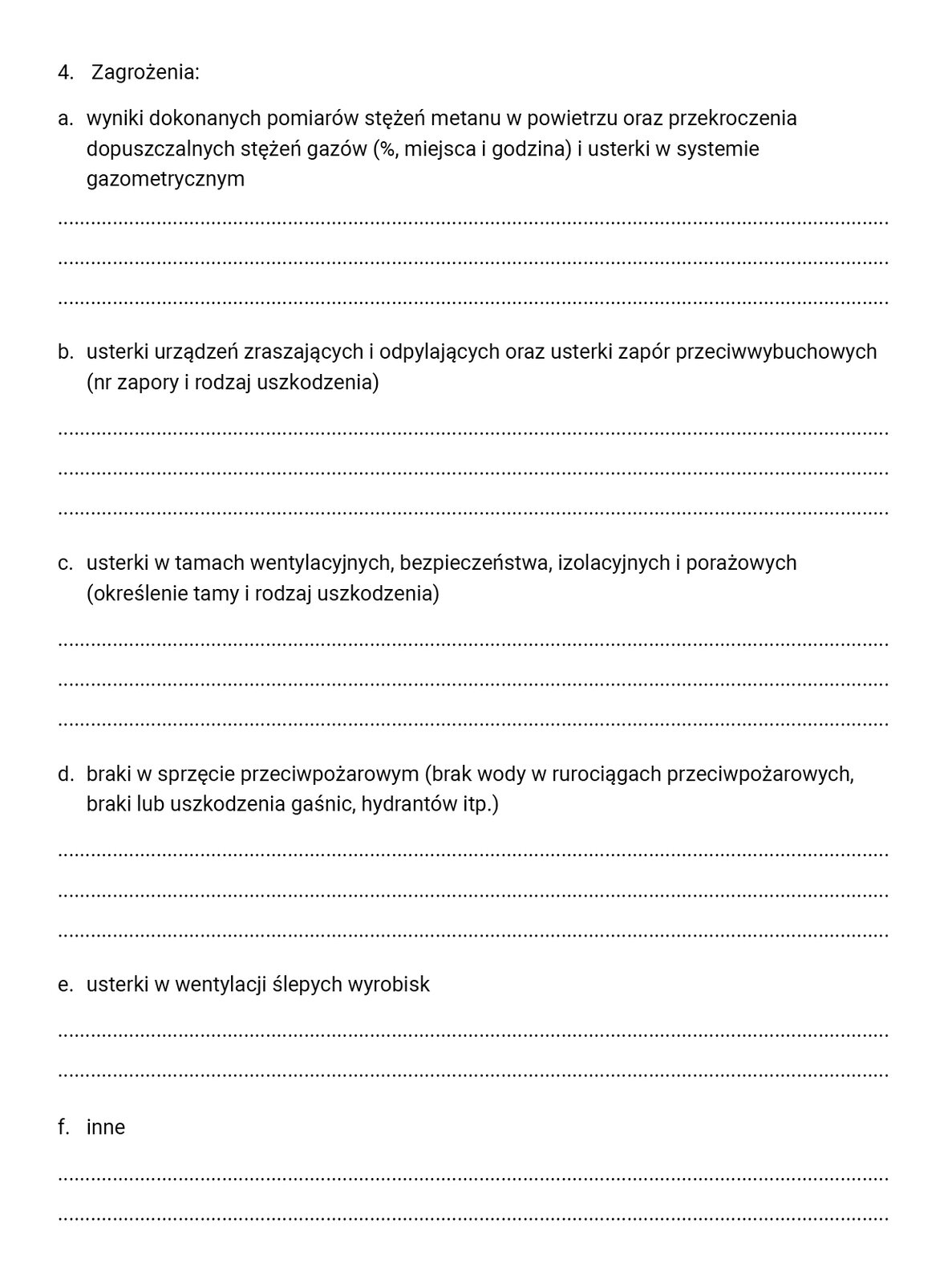 Ilustracja dotyczy raportu zmianowego, w którym zapisuje się wykonane prace, ilość pracowników i stosowanych maszyn, rodzaje występujących zagrożeń i uwagi osób dozoru. Ilustracja przedstawia ciąg dalszy raportu zmianowego. Na stronie znajduje się sześć podpunktów z miejscem do uzupełnienia. Wszystkie podpunkty zawarte są w obrębie punktu czwartego zatytułowanego 'Zagrożenia':wyniki dokonanych pomiarów stężeń metanu w powietrzu oraz przekroczenia dopuszczalnych stężeń gazów (%, miejsca i godzina) i usterki w systemie gazometrycznym usterki urządzeń zraszających i odpylających oraz usterki zapór przeciwwybuchowych (nr zapory i rodzaj uszkodzenia) usterki w tamach wentylacyjnych, bezpieczeństwa, izolacyjnych i porażowych (określenie tamy i rodzaj uszkodzenia) braki w sprzęcie przeciwpożarowym (beak wody w rurociągach przeciwpożarowych, braki lub uszkodzenia gaśnic, hydrantów, i tym podobnych) utsetki w wentylacji ślepych wyrobisk inne