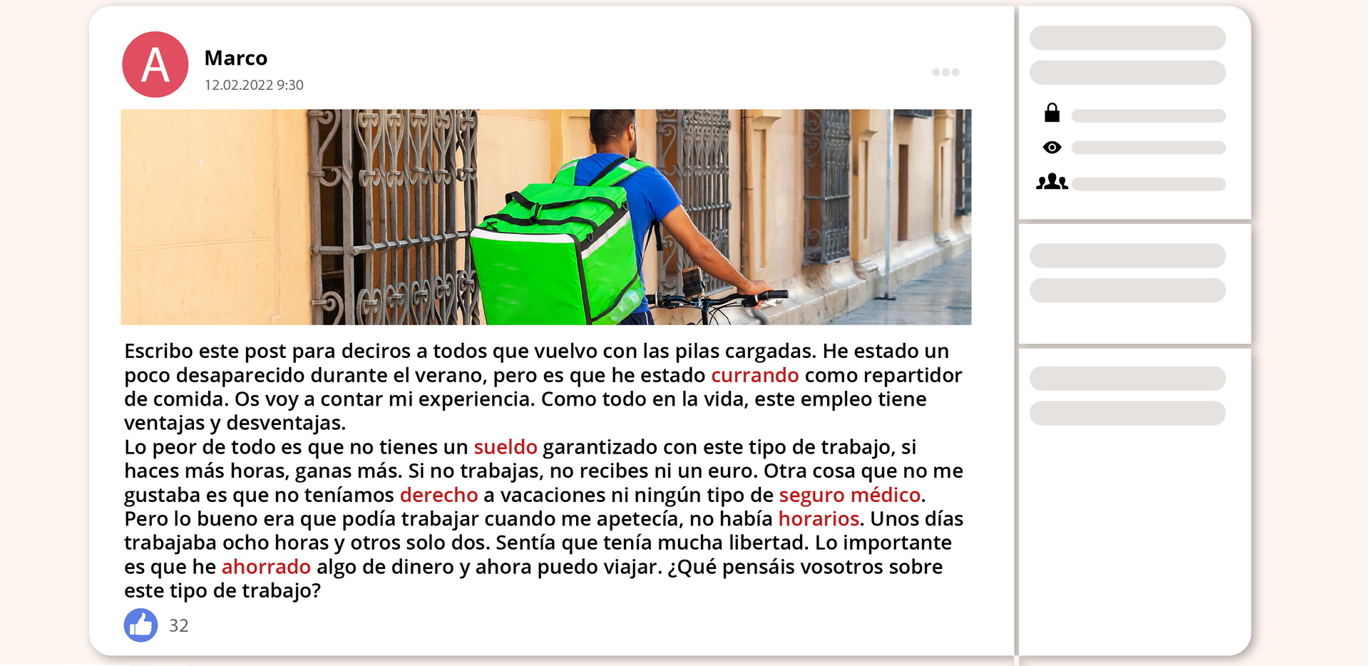 Grafika przedstawia fragment ze strony internetowej z artykułem. Od góry znajduje się ikonka kółka z literką A. Obok jest imię i data: Marco, dwunasty lutego dwa tysiące dwadzieścia dwa, godzina dziewiąta trzydzieści. Poniżej znajduje się zdjęcie mężczyzny z dużym plecakiem. Jedzie rowerem po ulicy. Poniżej zdjęcia znajduje się tekst. Escribo este post para deciros a todos que vuelvo con las pilas cargadas. He estado un poco desaparecido durante el verano, pero es que he estado currando como repartidor de comida. Os voy a contar mi experiencia. Como todo en la vida, este empleo tiene ventajas y desventajas. Lo peor de todo es que no tienes un sueldo garantizado con este tipo de trabajo. Si haces más horas, ganas más. Si no trabajas, no recibes ni un euro. Otra cosa que no me gustaba es que no teníamos derecho a vacaciones ni ningún tipo de seguro médico. Pero lo bueno era que podía trabajar cuando me apetecía porque no había horarios. Unos días trabajaba ocho horas y otros solo dos. Sentía que tenía mucha libertad. Lo importante es que he ahorrado algo de dinero y ahora puedo viajar. ¿Qué pensáis vosotros sobre este tipo de trabajo? Dodatkowo poniżej tekstu w lewym dolnym roku znajduje się ikonka kółeczka z kciukiem uniesionym w górę, obok którego znajduje się liczba trzydzieści dwa.