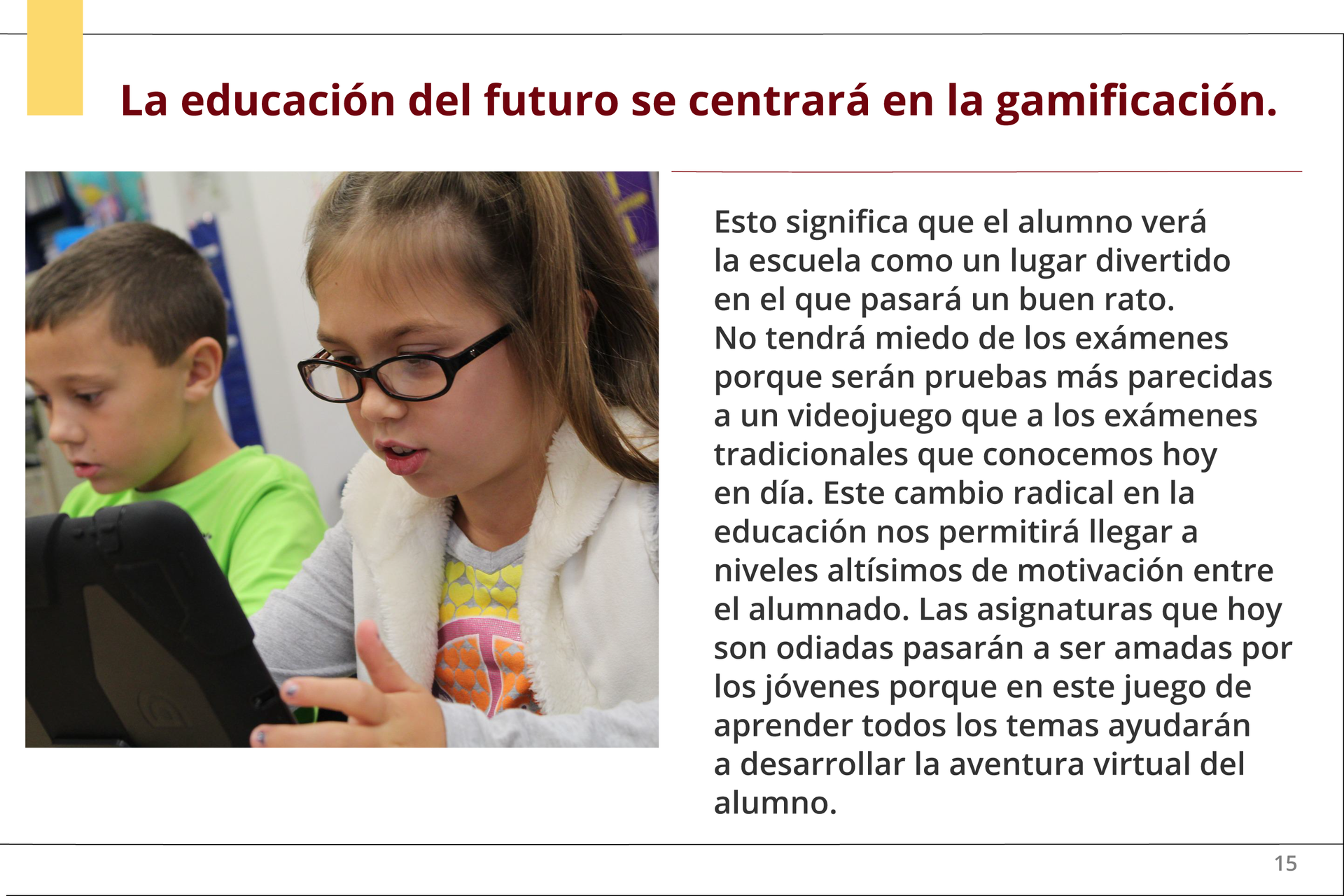 Grafika zatytułowana Esto significa que el alumno verá la escuela como un lugar divertido en el que pasará un buen rato. No tendrá miedo de los exámenes porque serán pruebas más parecidas a un videojuego que a los exámenes tradicionales que conocemos hoy en día. Este cambio radical en la educación nos permitirá llegar a niveles altísimos de motivación entre el alumnado. Las asignaturas que hoy son odiadas pasarán a ser amadas por los jóvenes porque en este juego de aprender todos los temas ayudarán a desarrollar la aventura virtual del alumno. Pod tytułem z lewej strony znajduje się zdjęcie kilkuletnich dzieci - chłopca i dziewczynki, siedzących obok siebie przy ławce. Dziewczynka trzyma w rękach tablet.