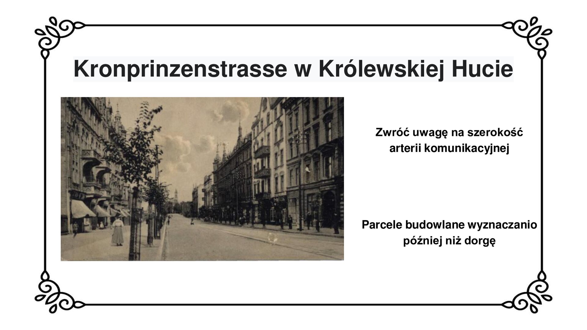 Kliknij, aby powiększyć Slajd zawiera napis tytułowy: w Królewskiej Hucie. Poniżej jest zdjęcie ulicy z początku XX wieku. W centralnej części zdjęcia znajduje się, szeroka brukowana jezdnia. Po obu stronach chodniki z niewielkimi drzewami i słupami energetycznymi, dalej czteropiętrowe kamienice. Kamienice z lewej strony na parterze mają markizy. W oddali widać budynek z wieżą. Po chodnikach przechadzają się ludzie. Po prawej stronie planszy napis: Zwróć uwagę na szerokość arterii komunikacyjnej. Parcele budowlane wytyczano później niż drogę.