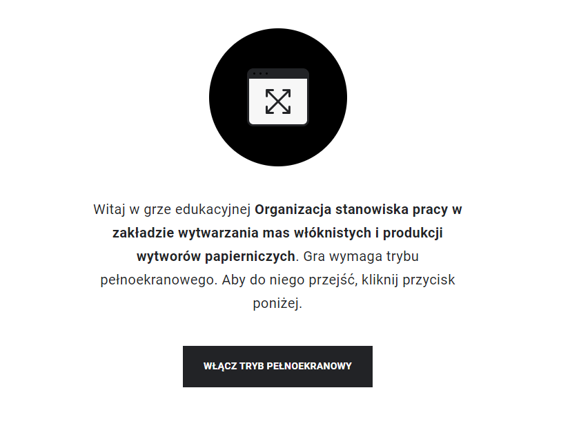 Grafika przedstawia przykładowy widok z instrukcją uruchomienia trybu pełnoekranowego. W czarnym kółku znajduje się rysunek prostokątnego ekranu w czarnej ramce, a w nim dwie czarne, skrzyżowane strzałki, których groty skierowane są na rogi ekranu. Pod grafiką znajduje się napis: „Witaj w grze edukacyjnej Organizacja stanowiska pracy w zakładzie wytwarzania mas włóknistych. Gra wymaga trybu pełnoekranowego. Aby do niego przejść, kliknij przycisk poniżej”. Pod tekstem znajduje się czarny przycisk z napisem: „Włącz tryb pełnoekranowy”.  