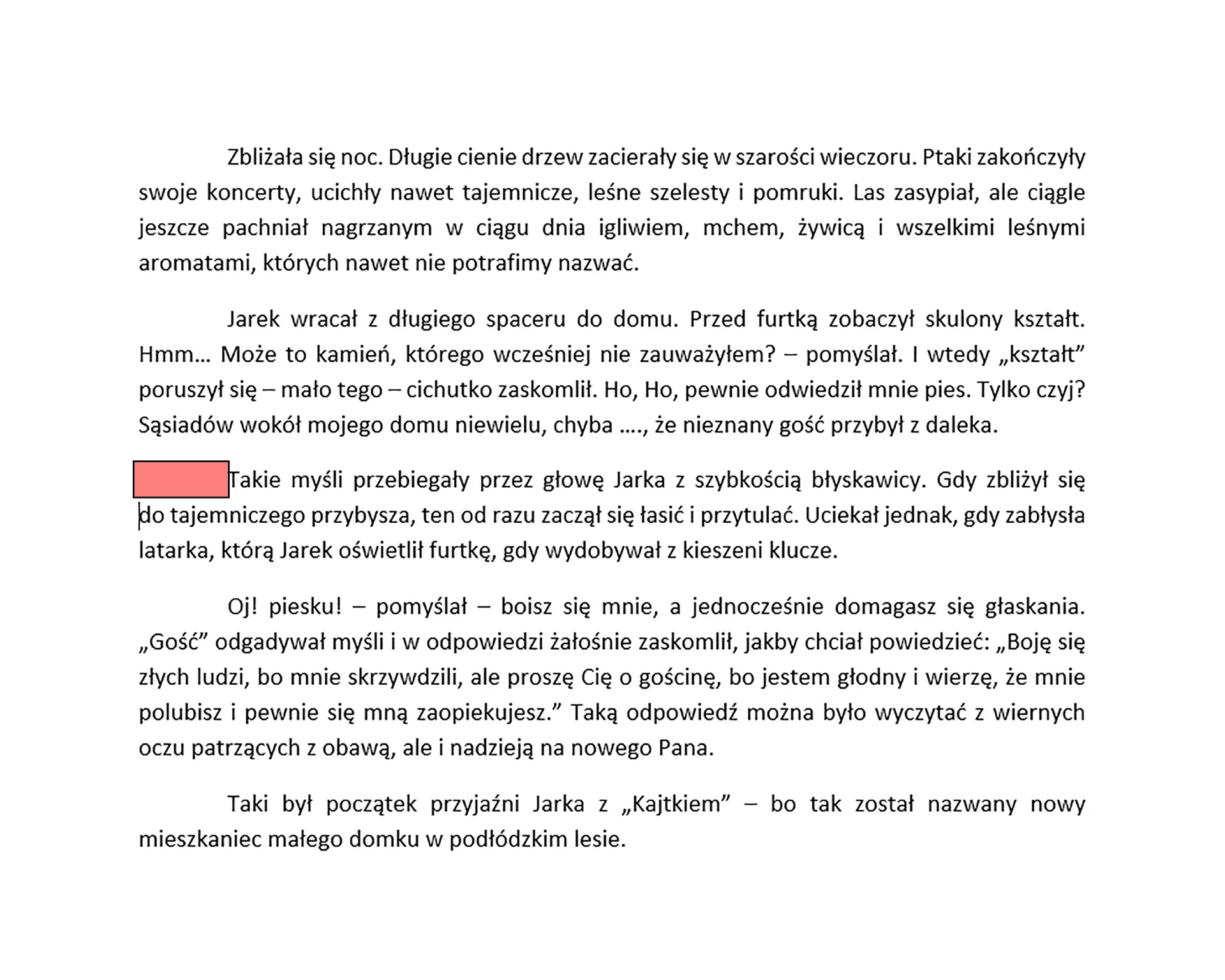 Zrzut ekranu prezentuje tekst podzielony na akapity. Każdy akapit jest wyjustowany. Zaznaczone zostało wcięcie w pierwszej linijce nowego akapitu. Każde takie wcięcie oznacza rozpoczęcie nowego akapitu w tekście. Tekst brzmi "Zbliżała się noc. Długie cienie drzew zacierały się w szarości wieczoru. Ptaki zakończyły swoje koncerty, ucichły nawet tajemnicze, leśne szelesty i pomruki. Las zasypiał, ale ciągle jeszcze pachniał nagrzanym w ciągu dnia igliwiem, mchem, żywicą i wszelkimi leśnymi aromatami, których nawet nie potrafimy nazwać. 
Jarek wracał z długiego spaceru do domu. Przed furtką zobaczył skulony kształt. Hmm… Może to kamień, którego wcześniej nie zauważyłem? – pomyślał. I wtedy „kształt” poruszył się – mało tego – cichutko zaskomlił. Ho, Ho, pewnie odwiedził mnie pies. Tylko czyj? Sąsiadów wokół mojego domu niewielu, chyba …., że nieznany gość przybył z daleka.
Takie myśli przebiegały przez głowę Jarka z szybkością błyskawicy. Gdy zbliżył się 
do tajemniczego przybysza, ten od razu zaczął się łasić i przytulać. Uciekał jednak, gdy zabłysła latarka, którą Jarek oświetlił furtkę, gdy wydobywał z kieszeni klucze. 
Oj! Piesku! – pomyślał – boisz się mnie, a jednocześnie domagasz się głaskania. „Gość” odgadywał myśli w odpowiedzi żałośnie zaskomlił, jakby chciał powiedzieć: „Boję się złych ludzi, bo mnie skrzywdzili, ale proszę Cię o gościnę, bo jestem głodny i wierzę, że mnie polubisz i pewnie się mną zaopiekujesz.” Taką odpowiedź można było wyczytać z wiernych oczu patrzących z obawą, ale i nadzieją na nowego Pana.
To był początek przyjaźni Jarka z „Kajtkiem” – bo tak został nazwany nowy mieszkaniec małego domku w podłódzkim lesie.".
