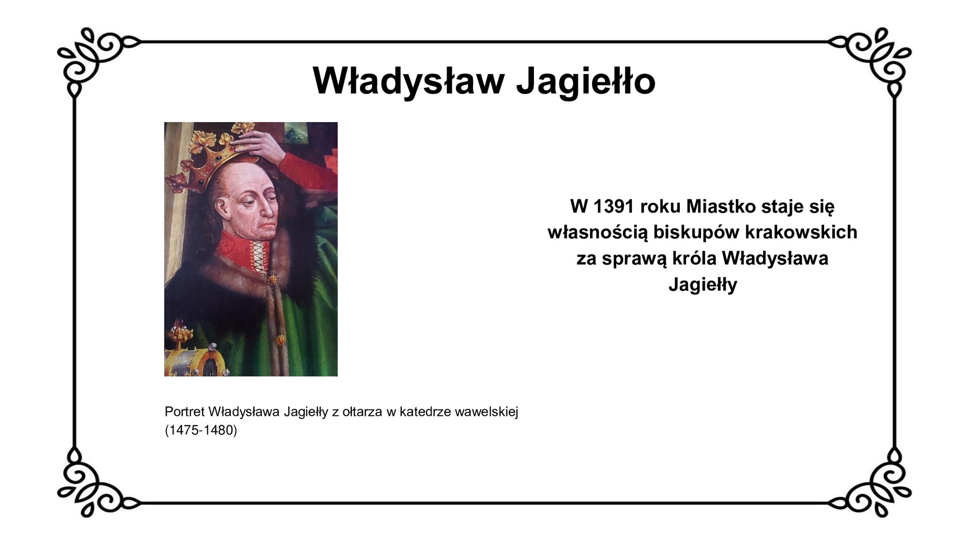 Slajd w ozdobnej ramce. Zawiera napis tytułowy: Władysław Jagiełło. Ilustracja przedstawia postać króla Władysława Jagiełły, namalowaną na gotyckim ołtarzu w katedrze wawelskiej. Jest to mężczyzna w średnim wieku z długimi, brązowymi włosami opadającymi do tyłu, odsłoniętym czołem. Król ukazany jest w postawie zamyślonej, podtrzymując lewą dłonią złotą koronę z płytkami w kształcie lilii. Korona wysadzana jest klejnotami. Pod szyją nosi szatę z wysokim kołnierzem, związanym za pomocą przeplatanej nici. Na ramionach zielony płaszcz z futrem, spięty dwoma guzikami w kształcie kwiatu. W lewym, dolnym narożniku widoczny fragment szkatuły, wysadzanej klejnotami i złotem. Tło stanowią elementy architektoniczne. Podpis pod ilustracją: Portret Władysława Jagiełły z ołtarza w katedrze wawelskiej (1475‑1480). Obok ilustracji napis: W 1391 roku Miastko staje się własnością biskupów Krakowskich za sprawą króla Władysława Jagiełły