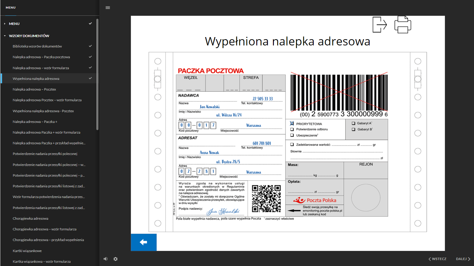 Grafika przedstawia widok na stronę jednego z wypełnionych dokumentów. Po lewej stronie dokumentacji znajduje się interaktywne menu ze strukturą całej dokumentacji. W kolejnych wierszach znajdują się tytuły dokumentów. W górnej części znajduje się nagłówek: “Wypełniona nalepka adresowa”.Poniżej znajduje się przykładowo wypełniona nalepka adresowa paczki pocztowej. Nalepka podzielona jest na dwie kolumny. Niektóre pola na nalepce są białe, a niektóre szare. Pola białe wypełnia nadawca, pola szare wypełnia Poczta. W lewej kolumnie u góry znajduje się szare pole, podzielone na pięć części. W pierwszej części jest miejsce na wpisanie węzła, a w trzeciej strefy. Poniżej, w wykropkowanych wierszach, znajdują się pola z uzupełnionymi danymi adresowymi nadawcy. Nazwa - pole nieuzupełnione, telefon kontaktowy: dwa dwa pięć zero pięć trzy trzy trzy trzy, imię i nazwisko: Jan Kowalski, adres: ulica Wilcza szesnaście przez dwadzieścia cztery, kod pocztowy i miejscowość: zero zero zero siedemnaście Warszawa. Pod polem nadawcy znajduje się pole adresata, gdzie w wykropkowanych wierszach zostały wpisane dane adresowe adresata, takie jak: nazwa - pole nieuzupełnione, telefon kontaktowy: sześć zero jeden siedem zero jeden osiem zero jeden, imię i nazwisko: Anna Nowak, adres: ulica Bystra dwadzieścia osiem przez pięć, kod pocztowy i miejscowość: zero dwa dwieście osiemdziesiąt jeden Warszawa. Poniżej treść zgody i oświadczenia: “Wyrażam zgodę na wykonanie usługi na warunkach określonych w Regulaminie oraz potwierdzam zgodność danych zawartych na nalepce adresowej. Oświadczam, że zostały mi doręczone Ogólne Warunki Ubezpieczenia przesyłek, obowiązujące w dniu wysyłki”. Pod tekstem podpis nadawcy: Jan Kowalski. Obok treści oświadczenia i zgody znajduje się kod QR (z angielskiego: Quick Response, szybka odpowiedź) w formie kwadratu, z nieregularnym wzorem złożonym z małych, czarnych i białych kwadratów. Obok kodu informacja: “Poczta Polska Śledź swoją przesyłkę na emonitoring.poczta‑polska.pl lub zeskanuj kod”. W górnej części prawej kolumny znajduje się kod kreskowy z numerem. Kod ma formę prostokąta złożonego z czarnych i białych, pionowych linii o różnej grubości. Kod wraz z numerem jest przekreślony dwiema czerwonymi i przecinającymi się liniami. Poniżej znajduje się białe pole z dodatkowymi opcjami do wyboru. Są to: przesyłka priorytetowa, potwierdzenie odbioru oraz ubezpieczenie. Przy każdej opcji znajduje się kwadrat, który należy zaznaczyć w przypadku wyboru danej opcji. Kwadrat obok opcji przesyłka priorytetowa został zaznaczony znakiem x. Obok jest szare pole z dwoma gabarytami do wyboru, gabarytem A i gabarytem B. Pracownik poczty zaznacza odpowiedni gabaryt, zgodnie z wymiarami przesyłki. Poniżej białe pole z wykropkowanymi wierszami, w którym należy zadeklarować wartość przesyłki liczbowo i słownie w złotówkach. Kolejne pola są szare. Pierwsze z nich służy do wpisania masy przesyłki w kilogramach i gramach. W kolejnym polu pracownik poczty wpisuje rejon. Następnie wpisuje wysokość opłaty w złotówkach i groszach. W ostatnim polu znajduje się okrąg. - To miejsce na pieczątkę z datownikiem.W prawym górnym rogu strony znajdują się przyciski funkcyjne. Pierwszy z lewej jest przycisk prostokąta ze strzałką, który służy do powrotu do menu, a drugi przycisk przedstawia schematyczny rysunek drukarki i służy do wydrukowania strony/dokumentu.