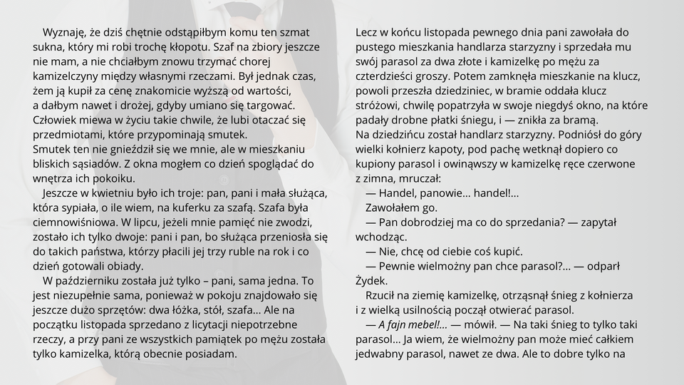Ilustracja przedstawia fragment tekstu noweli Bolesława Prusa "Kamizelka". Tekst: Wyznaję, że dziś chętnie odstąpiłbym komu ten szmat sukna, który mi robi trochę kłopotu. Szaf na zbiory jeszcze nie mam, a nie chciałbym znowu trzymać chorej kamizelczyny między własnymi rzeczami. Był jednak czas, żem ją kupił za cenę znakomicie wyższą od wartości, a dałbym nawet i drożej, gdyby umiano się targować. Człowiek miewa w życiu takie chwile, że lubi otaczać się przedmiotami, które przypominają smutek. Smutek ten nie gnieździł się we mnie, ale w mieszkaniu bliskich sąsiadów. Z okna mogłem co dzień spoglądać do wnętrza ich pokoiku. Jeszcze w kwietniu było ich troje: pan, pani i mała służąca, która sypiała, o ile wiem, na kuferku za szafą. Szafa była ciemnowiśniowa. W lipcu, jeżeli mnie pamięć nie zwodzi, zostało ich tylko dwoje: pani i pan, bo służąca przeniosła się do takich państwa, którzy płacili jej trzy ruble na rok i co dzień gotowali obiady. W październiku została już tylko – pani, sama jedna. To jest niezupełnie sama, ponieważ w pokoju znajdowało się jeszcze dużo sprzętów: dwa łóżka, stół, szafa… Ale na początku listopada sprzedano z licytacji niepotrzebne rzeczy, a przy pani ze wszystkich pamiątek po mężu została tylko kamizelka, którą obecnie posiadam. Lecz w końcu listopada pewnego dnia pani zawołała do pustego mieszkania handlarza starzyzny i sprzedała mu swój parasol za dwa złote i kamizelkę po mężu za czterdzieści groszy. Potem zamknęła mieszkanie na klucz, powoli przeszła dziedziniec, w bramie oddała klucz stróżowi, chwilę popatrzyła w swoje niegdyś okno, na które padały drobne płatki śniegu, i — znikła za bramą. Na dziedzińcu został handlarz starzyzny. Podniósł do góry wielki kołnierz kapoty, pod pachę wetknął dopiero co kupiony parasol i owinąwszy w kamizelkę ręce czerwone z zimna, mruczał:— Handel, panowie… handel!…Zawołałem go.— Pan dobrodziej ma co do sprzedania? — zapytał wchodząc.— Nie, chcę od ciebie coś kupić.— Pewnie wielmożny pan chce parasol?… — odparł Żydek. Rzucił na ziemię kamizelkę, otrząsnął śnieg z kołnierza i z wielką usilnością począł otwierać parasol.— A fajn mebel!… — mówił. — Na taki śnieg to tylko taki parasol… Ja wiem, że wielmożny pan może mieć całkiem jedwabny parasol, nawet ze dwa. Ale to dobre tylko na lato!…