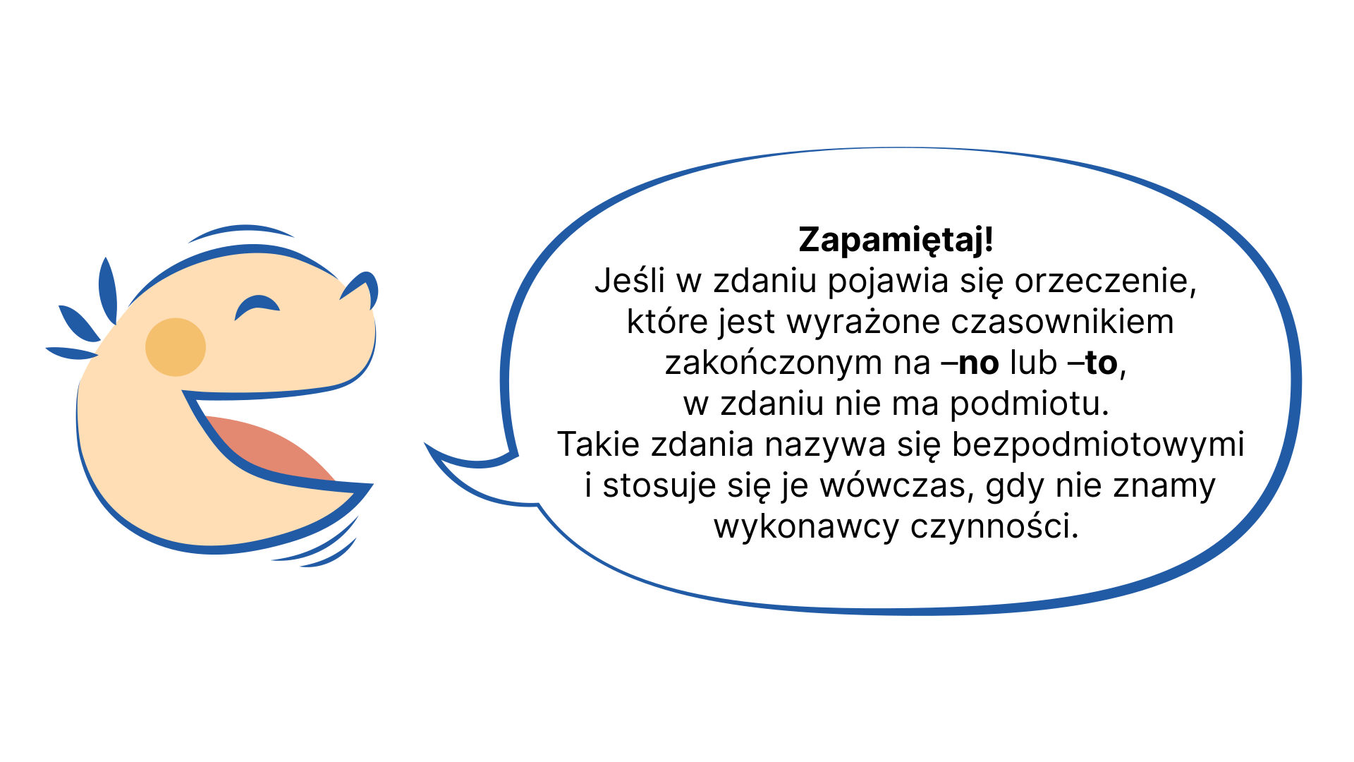 Grafika przedstawia uśmiechniętą, dziecięcą twarz, z której ust wydobywa się dymek. NAPIS: Zapamiętaj! Jeśli w zdaniu pojawia się orzeczenie, które jest wyrażone czasownikiem zakończonym na –no lub –to, w zdaniu nie ma podmiotu. Takie zdania nazywa się bezpodmiotowymi i stosuje się je wówczas, gdy nie znamy wykonawcy czynności.
