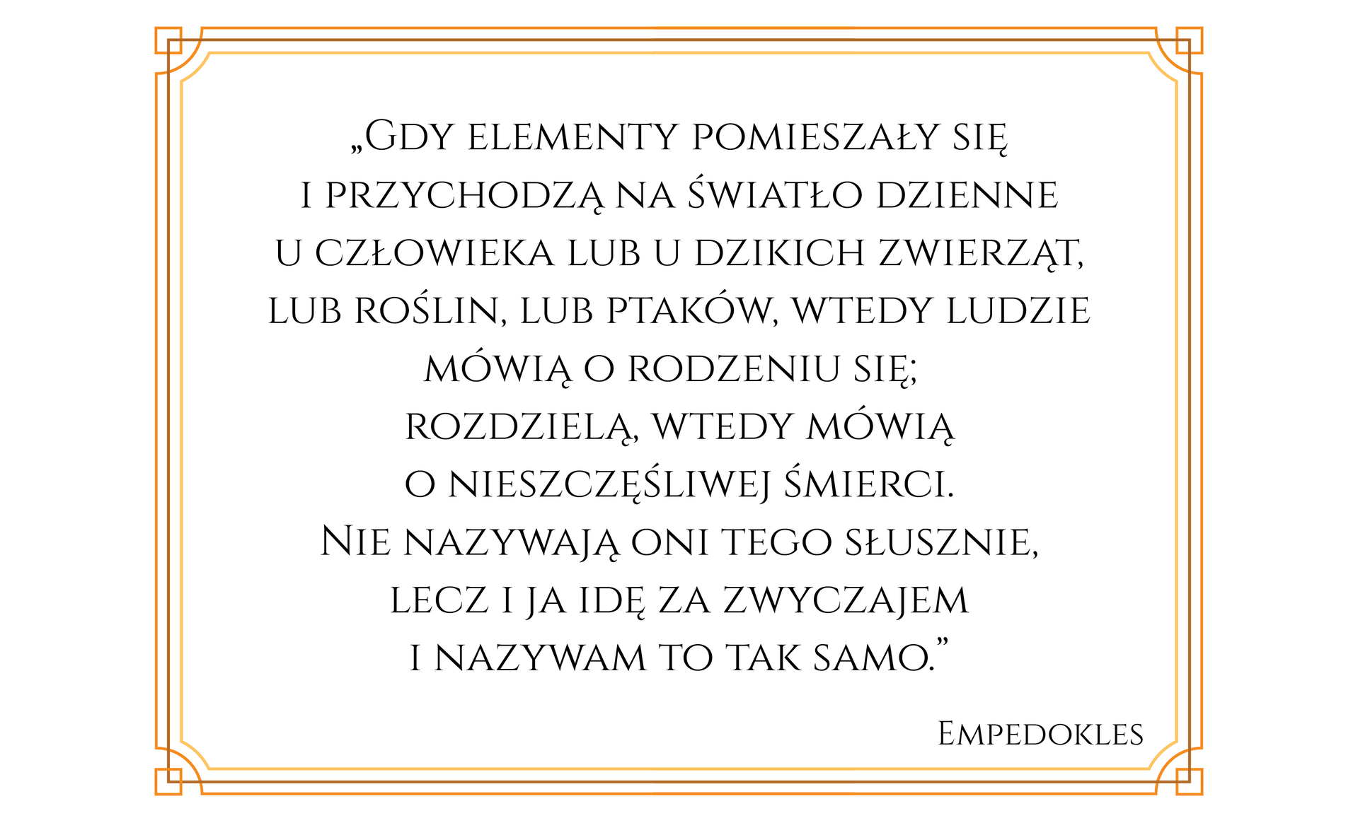 Ilustracja przedstawia tekst w ozdobnej ramce. Treść tekstu: Gdy elementy pomieszały się i przychodzą na światło dzienne u człowieka lub u dzikich zwierząt, lub roślin, lub ptaków, wtedy ludzie mówią o rodzeniu się; rozdzielą, wtedy mówią o nieszczęśliwej śmierci. Nie nazywają oni tego słusznie, lecz i ja idę za zwyczajem i nazywam to tak samo. Empedokles.