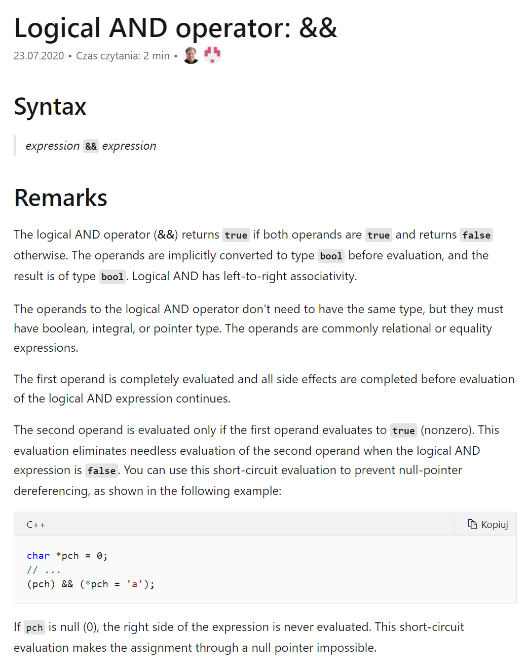 Zrzut ekranu przedstawia: Logical AND operator: &amp;&amp;. Syntax expression &amp;&amp; expression  Remarks The logical AND operator (&amp;&amp;) returns true if both operands are true and returns false otherwise. The operands are implicitly converted to type bool before evaluation, and the result is of type bool. Logical AND has left‑to‑right associativity.  The operands to the logical AND operator don't need to have the same type, but they must have boolean, integral, or pointer type. The operands are commonly relational or equality expressions.  The first operand is completely evaluated and all side effects are completed before evaluation of the logical AND expression continues.  The second operand is evaluated only if the first operand evaluates to true (nonzero). This evaluation eliminates needless evaluation of the second operand when the logical AND expression is false. You can use this short‑circuit evaluation to prevent null‑pointer dereferencing, as shown in the following example:  C++  Copy char *pch = 0; // ... (pch) &amp;&amp; (*pch = 'a'); If pch is null (0), the right side of the expression is never evaluated. This short‑circuit evaluation makes the assignment through a null pointer impossible.