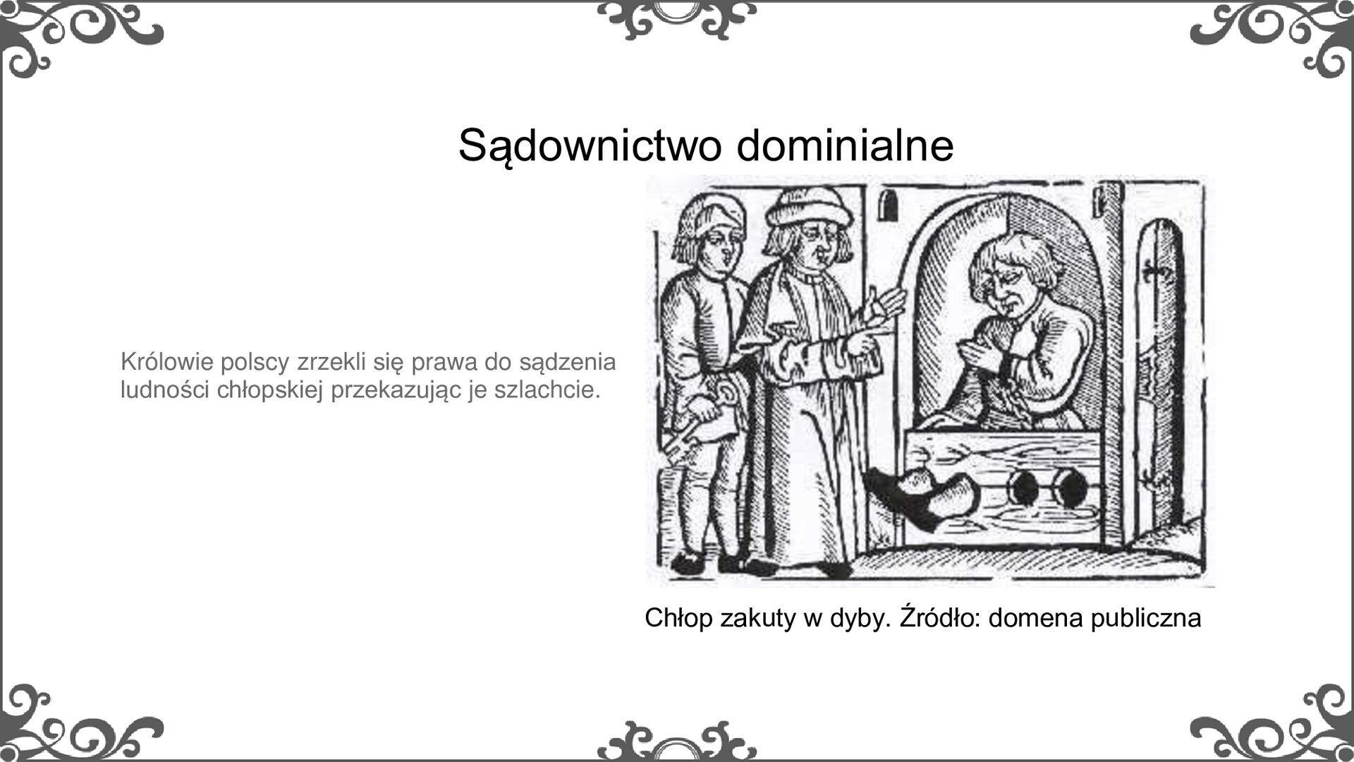 Slajd zatytułowano: Sądownictwo dominalne. Na slajdzie przedstawiono ilustrację i napis: Chłop zakuty w dyby. Źródło: domena publiczna. Ilustracja przedstawia chłopa zakutego w dyby. Siedzi zamknięty w małym pomieszczeniu nogi ma unieruchomione, włożone w otwory w desce, która jest przed nim. Ręce ma przykute łańcuchem. Po lewej stronie stoi dwóch szlachciców, z których jeden trzyma w ręce klucz.