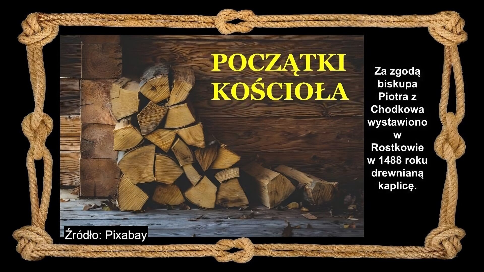 Slajd zawiera napis tytułowy, umieszczony po środku: Początki kościoła. Po prawej stronie napis: Za zgodą biskupa Piotra z Chodkowa wystawiono w Rostkowie  w 1488 roku drewnianą kaplicę. Na slajdzie znajduje się zdjęcie, które przedstawia pocięte szczapy drewna ułożone pod ścianą drewnianej chałupy. Tło slajdu jest czarne, a ramkę slajdu tworzy sznur, przeplatany kilkoma supłami. Źródło zdjęcia: Pixabay.