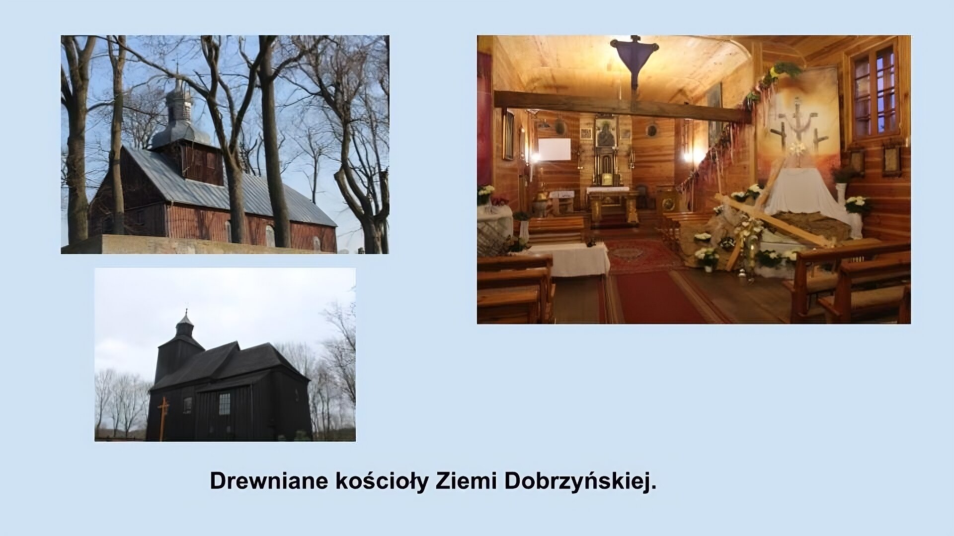 Trzy zdjęcia przedstawiające drewniane kościoły Ziemi Dobrzyńskiej. Na pierwszym zdjęciu widać brązowy, drewniany kościół z szarym, blaszanym dachem. Na dachu zbudowana jest kwadratowa wieża z blaszanym hełmem. Naokoło drzewa. Na drugim zdjęciu drewniany, brązowy kościół z drewnianym, spadzistym dachem i wieżą. Przed kościołem widać krzyż z jaśniejszego drewna. Z tyłu widać drzewa. Na trzecim zdjęciu wnętrze kościoła. Ściany i sufit z desek, na podłodze widać czerwone, wzorzyste dywany, na pierwszym planie drewniane ławki. Z tyłu widać drewniany ołtarz i obraz  Matki Boskiej. 