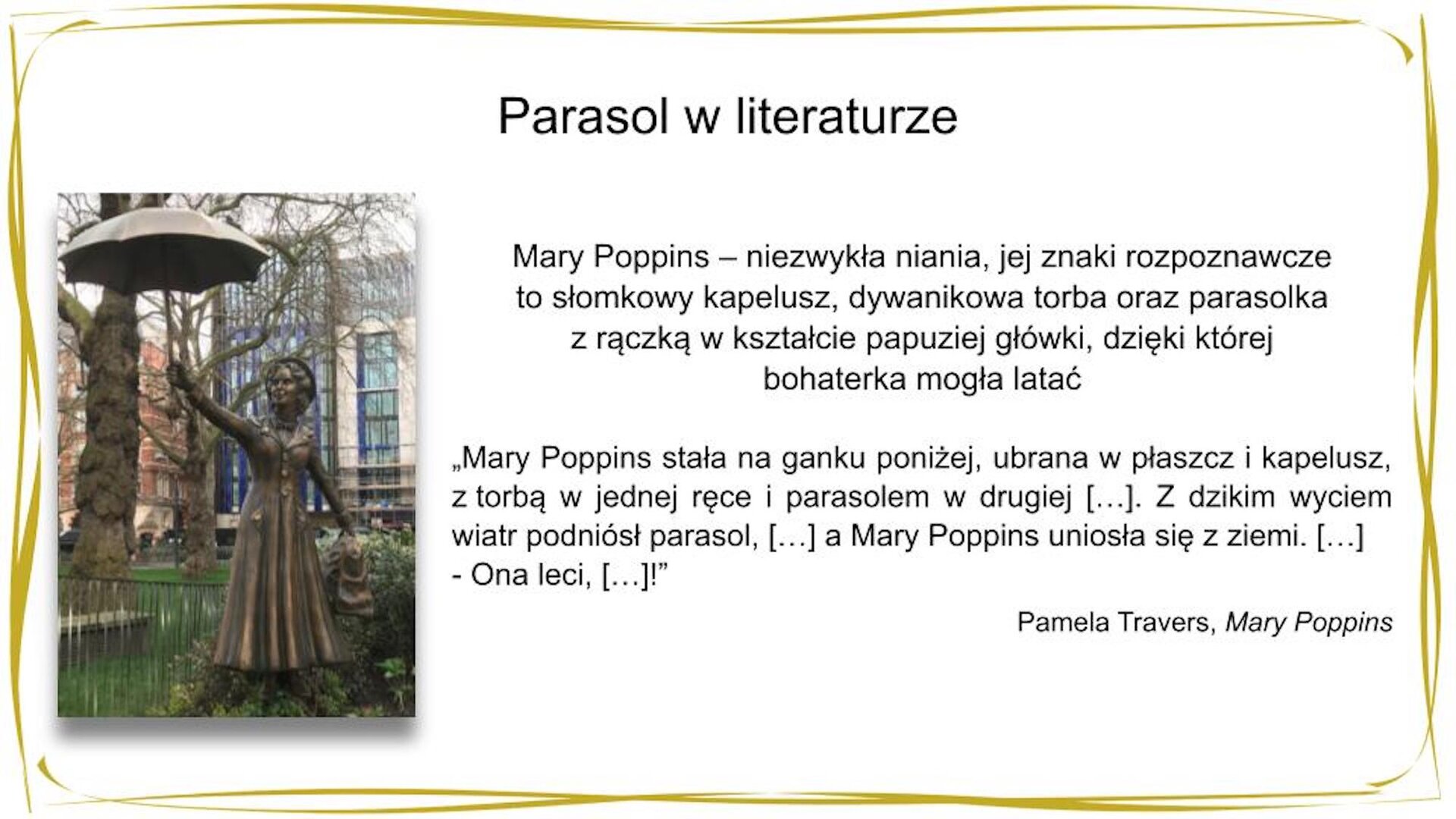 W nagłówku widnieje napis: Parasol w literaturze. Pod spodem po lewej stronie znajduje się zdjęcie przedstawiające pomnik kobiety w długim płaszczu i kapeluszu, która w lewej dłoni trzyma torbę, a w prawej, wysoko wyciągniętej do góry – otwartą parasolkę. Obok widnieje tekst: Mary Poppins [czyt. Mery Popins]  – niezwykła niania, jej znaki rozpoznawcze to słomkowy kapelusz, dywanikowa torba oraz parasolka z rączką w kształcie papuziej główki, dzięki której bohaterka mogła latać. Pod spodem znajduje się fragment tekstu: "Mary Poppins stała na ganku poniżej, ubrana w płaszcz i kapelusz, z torbą w jednej ręce i parasolem w drugiej. Wiatr wirował wokół niej, […]. Ale Mary Poppins najwyraźniej była zadowolona […]. Z dzikim wyciem wiatr podniósł parasol, […] a Mary Poppins uniosła się z ziemi. […] - Ona leci, […]!" Pamela Travers [czyt. Pamela Trawez], „Mary Poppins"