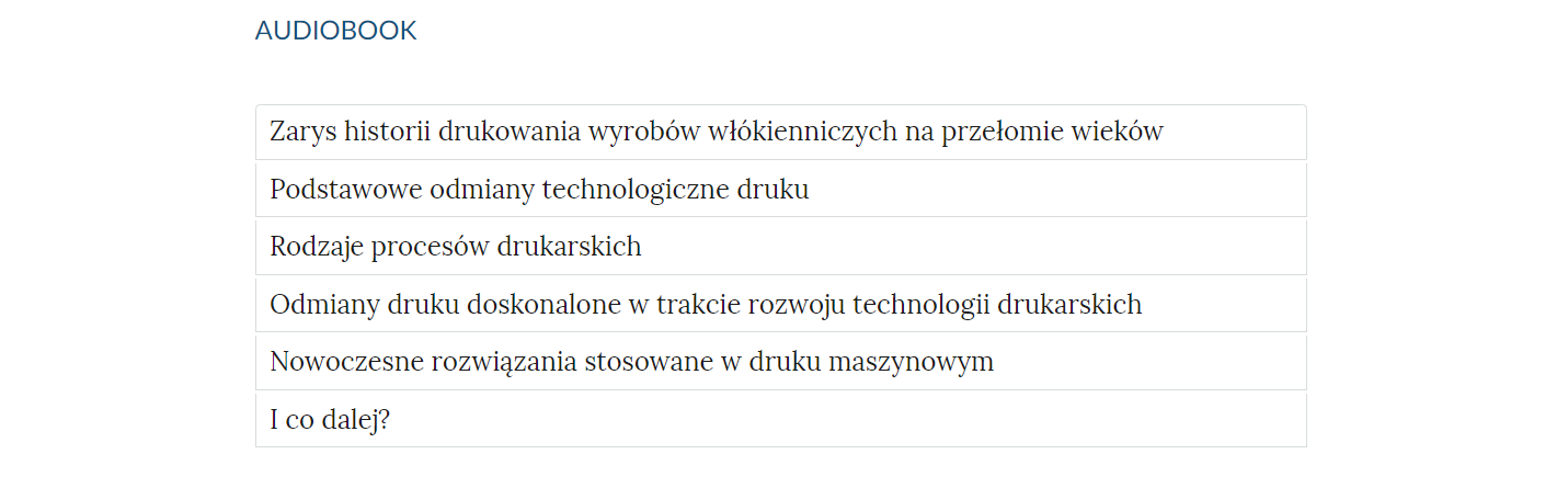 Grafika przedstawia widok spisu treści audiobooka. W górnej części nagłówek: "audiobook". W prostokątnych ramkach tytuły rozdziałów: "1. Zarys historii drukowania wyrobów włókienniczych na przełomie wieków. 2.Podstawowe odmiany technologiczne druku. 3.Rodzaje procesów drukarskich. 4.Odmiany druku doskonalone w trakcie rozwoju technologii drukarskich. 5.Nowoczesne rozwiązania stosowane w druku maszynowym. 6.I co dalej?"