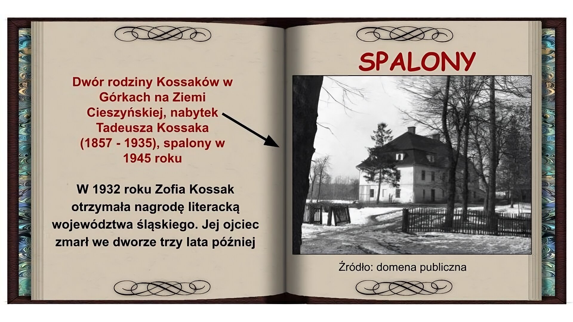 Tło w formie otwartej książki. Na lewej stronie czerwony napis: Dwór Kossaków w Górkach na Ziemi Cieszyńskiej, nabytek Tadeusza Kossaka (1857 - 1935), spalony w 1945 roku i strzałka pokazująca zdjęcie na prawej stronie. Niżej czarny napis: W 1932 roku Zofia Kossak otrzymała nagrodę literacką województwa śląskiego. Jej ojciec zmarł we dworze trzy lata później. Na prawej stronie na górze czerwony napis: Spalony. Niżej czarnobiałe zdjęcie przedstawiające dworek od boku. Dwupiętrowy budynek o jasnej elewacji z drzwiami po środku, z wysokim, spadzistym dachem z dwoma kominami. Przed dworkiem drewniany płot, wysokie drzewa i śnieg.