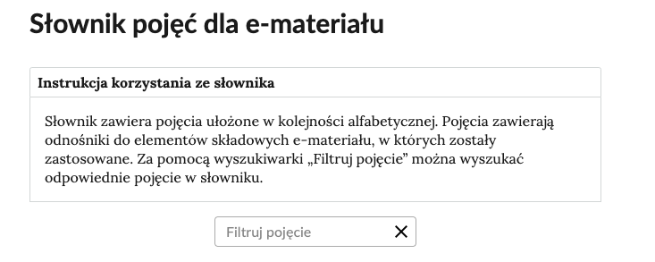 Przykładowa ilustracja przedstawiająca fragment słownika z częścią umożliwiającą filtrację pojęć. Na samej górze umieszczona jest instrukcja korzystania ze słownika. Zawarta jest w niej następująca informacja: „Słownik zawiera pojęcia ułożone w kolejności alfabetycznej. Pojęcia zawierają odnośniki do elementów składowych e‑materiału, w których zostały zastosowane. Za pomocą wyszukiwarki »Filtruj pojęcie« można wyszukać odpowiednie pojęcie w słowniku”. Pod instrukcją korzystania ze słownika umieszczone zostało pole w kształcie prostokąta. Wewnątrz znajduje się napis: Filtruj pojęcie oraz umieszczony z boku przycisk w kształcie krzyżyka.