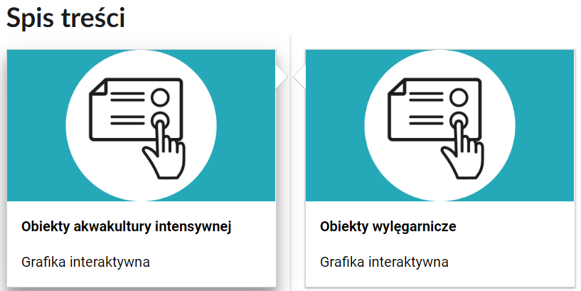 Grafika przedstawia dwa kafelki ze spisu treści. Są umiejscowione obok siebie. Mają prostokątny kształt. Górna część kafelka to grafika z symbolem danego multimedium. Symbol narysowany jest czarnymi liniami. Symbol znajduje się w białym kole na błękitnym tle. Dolna część to tytuł i nazwa multimedium. Grafiki na obu kafelkach są takie same. Przedstawiają kartkę z tekstem oraz kółkami. Na jedno z kółek klika palcem wskazującym dłoń. Podpis pod pierwszym kafelkiem to: Obiekty akwakultury intensywnej, grafika interaktywna. Podpis pod drugim to: Obiekty wylęgarnicze, grafika interaktywna.