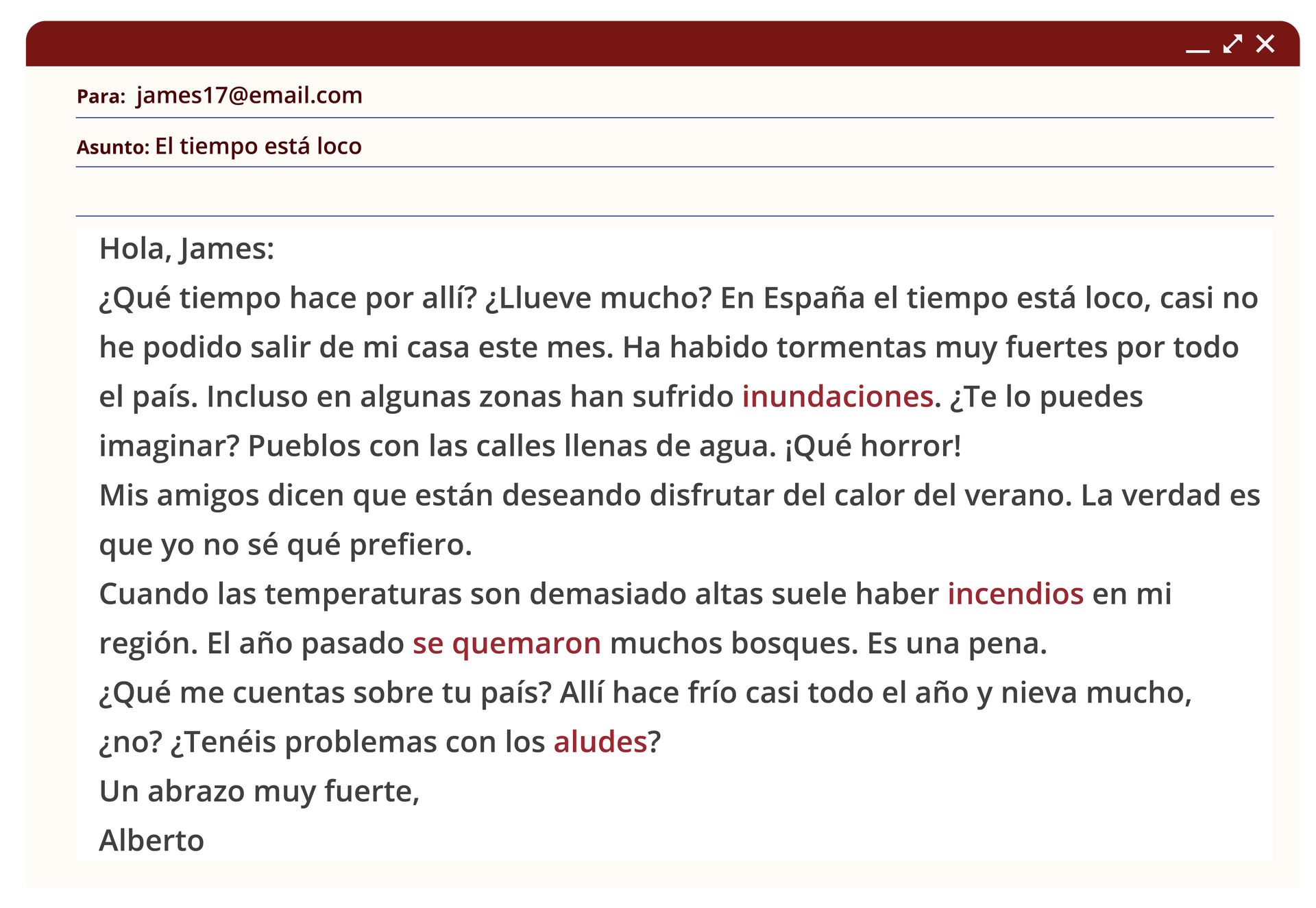 Grafika przedstawia wiadomość mailową.Nazwa odbiorcy: james17@email.comTemat wiadomości:  El tiempo está locoTreść wiadomości: Hola, James:¿Qué tiempo hace por allí? ¿Llueve mucho? En España el tiempo está loco, casi no he podido salir de mi casa este mes. Ha habido tormentas muy fuertes por todo el país. Incluso en algunas zonas han sufrido inundaciones. ¿Te lo puedes imaginar? Pueblos con las calles llenas de agua. ¡Qué horror! Mis amigos dicen que están deseando disfrutar del calor del verano. La verdad es que yo no sé qué prefiero, cuando las temperaturas son demasiado altas suele haber incendios en mi región. El año pasado se quemaron muchos bosques, es una pena. ¿Qué me cuentas sobre tu país? Allí hace frío casi todo el año y nieva mucho, ¿no? ¿Tenéis problemas con los aludes?Un abrazo muy fuerte,Alberto