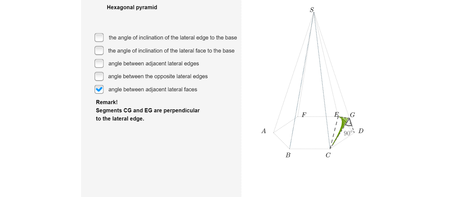 Po prawej stronie ilustracji znajduje się rysunek ostrosłupa. Wierzchołki podstawy oznaczone są wielkimi literami ABCDEF. Wierzchołek ostrosłupa oznaczony jest wielką literą S. Zaznaczony jest kąt między między sąsiednimi ścianami bocznymi, opisany jest , wielkimi literami CGE. Punkt, wielka litera G, leży na krawędzi bocznej. Jest punktem wspólnym wysokości, wielkie litery, CG, trójkąta, wielkie litery, CDS oraz wysokości, wielkie litery, EG, trójkąta, wielkie litery, DES. Po lewej stronie rysunku znajdują się napis Hexagon pyramid oraz lista okienek wyboru: the angle of inclination of the lateral edge to the base, the angle of inclination of the lateral face to the base, angle between adjacent lateral edges, angle between the opposite lateral edges, angle between adjacent lateral faces - jedyne zaznaczone okienko wyboru. Poniżej napis: Remark! Segments CG and EG are perpendicular to the lateral edge.