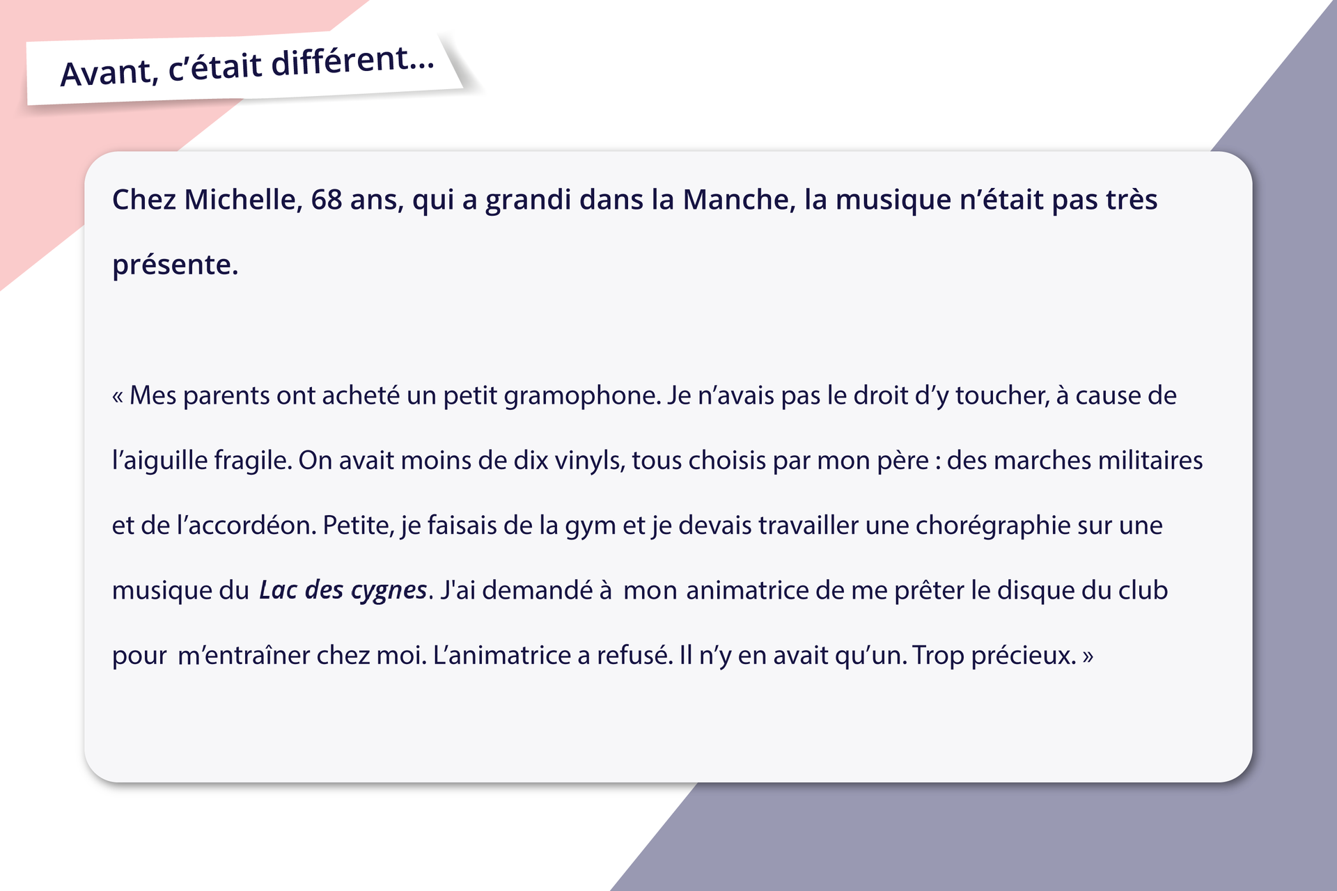 Ilustracja zatytułowana jest Avant, c'était différent... i zawiera informacje tekstowe.Chez Michelle, 68 ans, qui a grandi dans la Manche, la musique n'était pas très présente. Mes parents ont acheté un petit gramophone. Je n'avais pas le droit d'y toucher, à cause de l'aiguille fragile. On avait moins de dix vinyls, tous choisis par mon père : des marches militaires et de l'accordéon. Petite, je faisais de la gym et je devais travailler une chorégraphie sur une musique du Lac des cygnes. J'ai demandé à mon animatrice de me prêter le disque du club pour m'entraîner chez moi. L'animatrice a refusé. Il n'y en avait qu'un. Trop précieux. 