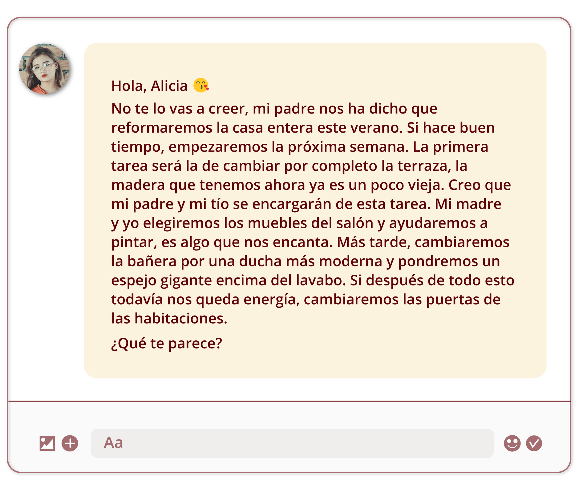 Grafika przedstawia wiadomość wysłaną na komunikatorze. Po lewej stronie znajduje się małe zdjęcie profilowe młodej dziewczyny. Obok treść wiadomości: Hola, Alicia. Obok ikona pocałunku. No te lo vas a creer, mi padre nos ha dicho que reformaremos la casa entera este verano. Si hace buen tiempo, empezaremos la próxima semana. La primera tarea será la de cambiar por completo la terraza, la madera que tenemos ahora ya es un poco vieja. Creo que mi padre y mi tío se encargarán de esta tarea. Mi madre y yo elegiremos los muebles del salón y ayudaremos a pintar, es algo que nos encanta. Más tarde, cambiaremos la bañera por una ducha más moderna y pondremos un espejo gigante encima del lavabo. Si después de todo esto todavía nos queda energía, cambiaremos las puertas de las habitaciones.¿Qué te parece? Na końcu grafiki znajdują się przyciski charakterystyczne dla aplikacji służących do wysłania wiadomości: ikonka umożliwiająca załączanie obrazu oraz innego typu pliku, miejsce na napisanie odpowiedzi, przycisk umożliwiający dodanie emotikonów. 