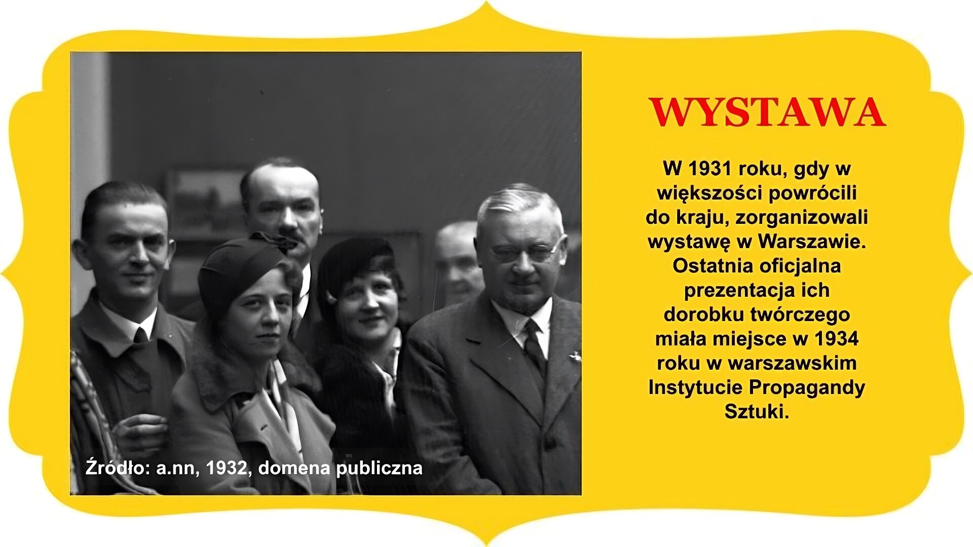 Slajd zatytułowany „Wystawa”. Zdjęcie po prawej stronie prezentuje grupę artystów we wnętrzu galerii. Na pierwszym planie w centrum dwie kobiety w beretach i płaszczach. Po prawej stronie mężczyzna z krótkim wąsem, w okularach i garniturze patrzy wprost do obiektywu kamery. Po lewej stronie, za kobietą w centrum, mężczyzna w płaszczu patrzy do oka kamery, ma lekko uniesioną prawą dłoń. Głowy dwóch pozostałych uczestników sceny widoczne na dalszym planie. Tło stanowi ściana galerii z obrazami, uchwyconymi nieostrym obiektywem. Tekst po prawej stronie slajdu: W 1931 roku, gdy w większości powrócili do kraju, zorganizowali wystawę w Warszawie. Ostatnia oficjalna prezentacja ich dorobku twórczego miała miejsce w 1934 roku w warszawskim Instytucie Propagandy Sztuki. Całość slajdu umieszczono na żółtym obramowaniu z zakończeniami owalnymi lub w „ośli grzbiet” , znajdującymi się na brzegach.