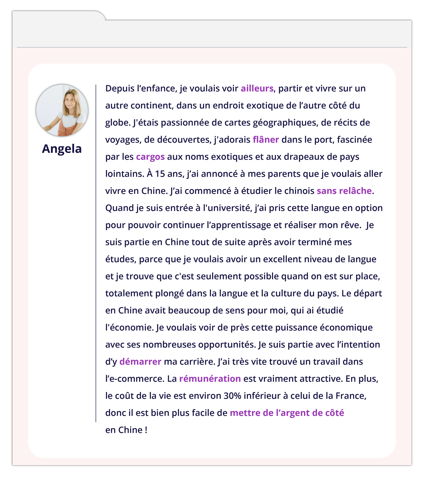 Grafika zawiera wpis na forum. Z lewej strony okienko ze zdjęciem kobiety podpisanym Angela. Tekst wpisu: Depuis l'enfance, je voulais voir ailleurs, partir et vivre sur un autre continent, dans un endroit exotique de l'autre côté du globe. J'étais passionnée de cartes géographiques, de récits de voyages, de découvertes, j'adorais flâner dans le port, fascinée par les cargos aux noms exotiques et aux drapeaux de pays lointains. À 15 ans, j'ai annoncé à mes parents que je voulais aller vivre en Chine. J'ai commencé à étudier le chinois sans relâche. Quand je suis entrée à l'université, j'ai pris cette langue en option pour pouvoir continuer l'apprentissage et réaliser mon rêve. Je suis partie en Chine tout de suite après avoir terminé mes études, parce que je voulais avoir un excellent niveau de langue et je trouve que c'est seulement possible quand on est sur place, totalement plongé dans la langue et la culture du pays. Le départ en Chine avait beaucoup de sens pour moi, qui ai étudié l'économie. Je voulais voir de près cette puissance économique avec ses nombreuses opportunités. Je suis partie avec l'intention d'y démarrer ma carrière. J'ai très vite trouvé un travail dans l'e‑commerce. La rémunération est vraiment attractive. En plus, le coût de la vie est environ 30% inférieur à celui de la France, donc il est bien plus facile de mettre de l'argent de côté en Chine!