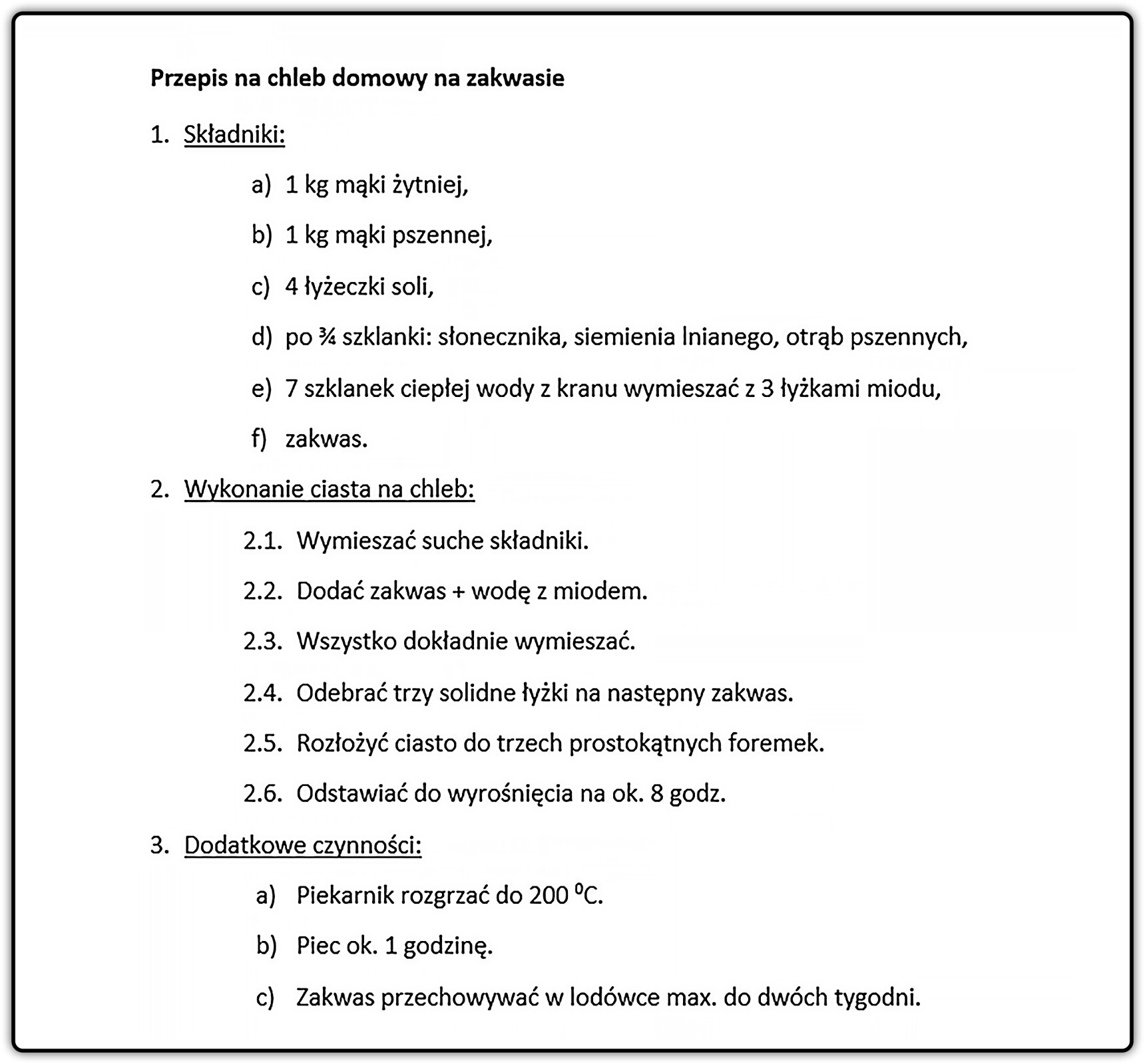 Zrzut ekranu z przykładowym sposobem sformatowania listy wielopoziomowej. Tytuł listy to przepis na chleb domowy na zakwasie. Punkt 1 to Składniki. Podpunkt a) – 1 kg mąki żytniej; b) – 1 kg mąki pszennej; c) – 4 łyżeczki soli; d) – pod ¾ szklanki: słonecznika, siemienia lnianego, otrąb pszennych; e) -  7 szklanek ciepłej wody z kranu wymieszać z 3 łyżkami miodu; f) – zakwas. Punkt 2 to Wykonanie ciasta na chleb. Podpunkt 2.1 – Wymieszać suche składniki; 2.2 – Dodać zakwas + wodę z miodem; 2.3 – Wszystko dokładnie wymieszać; 2.4 – Odebrać trzy solidne łyżki na następny zakwas; 2.5 – Rozłożyć ciasto do trzech prostokątnych foremek; 2.6 – Odstawiać do wyrośnięcia na około 8 godzin. Punkt 3 to Dodatkowe czynności. Podpunkt a) – Piekarnik rozgrzać do 200°C; b) – Piec na około 1 godzinę; c) – Zakwas przechowywać w lodówce maksymalnie do dwóch tygodni.