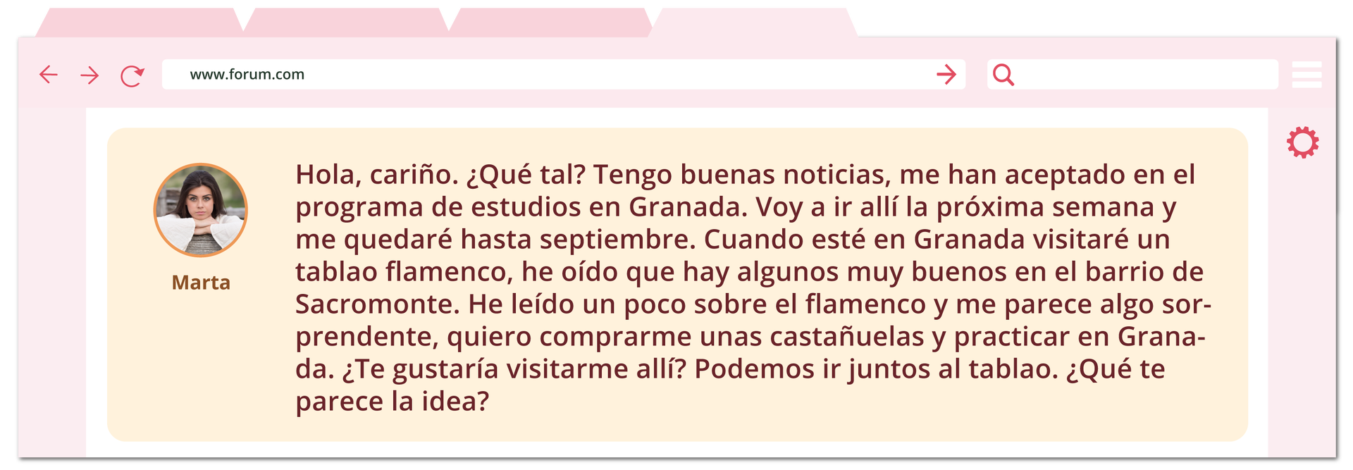 Ilustracja przedstawia otwarte okno przeglądarki internetowej z wyświetloną wiadomością na czacie. Obok wiadomości widoczne jest zdjęcie kobiety z podpisem Marta. Treść: Hola, cariño. ¿Qué tal? Tengo buenas noticias, me han aceptado en el programa de estudios en Granada. Voy a ir allí la próxima semana y me quedaré hasta septiembre. Cuando esté en Granada visitaré un tablao flamenco, he oído que hay algunos muy buenos en el barrio de Sacromonte. He leído un poco sobre el flamenco y me parece algo sorprendente, quiero comprarme unas castañuelas y practicar en Granada. ¿Te gustaría visitarme allí? Podemos ir juntos al tablao. ¿Qué te parece la idea?
