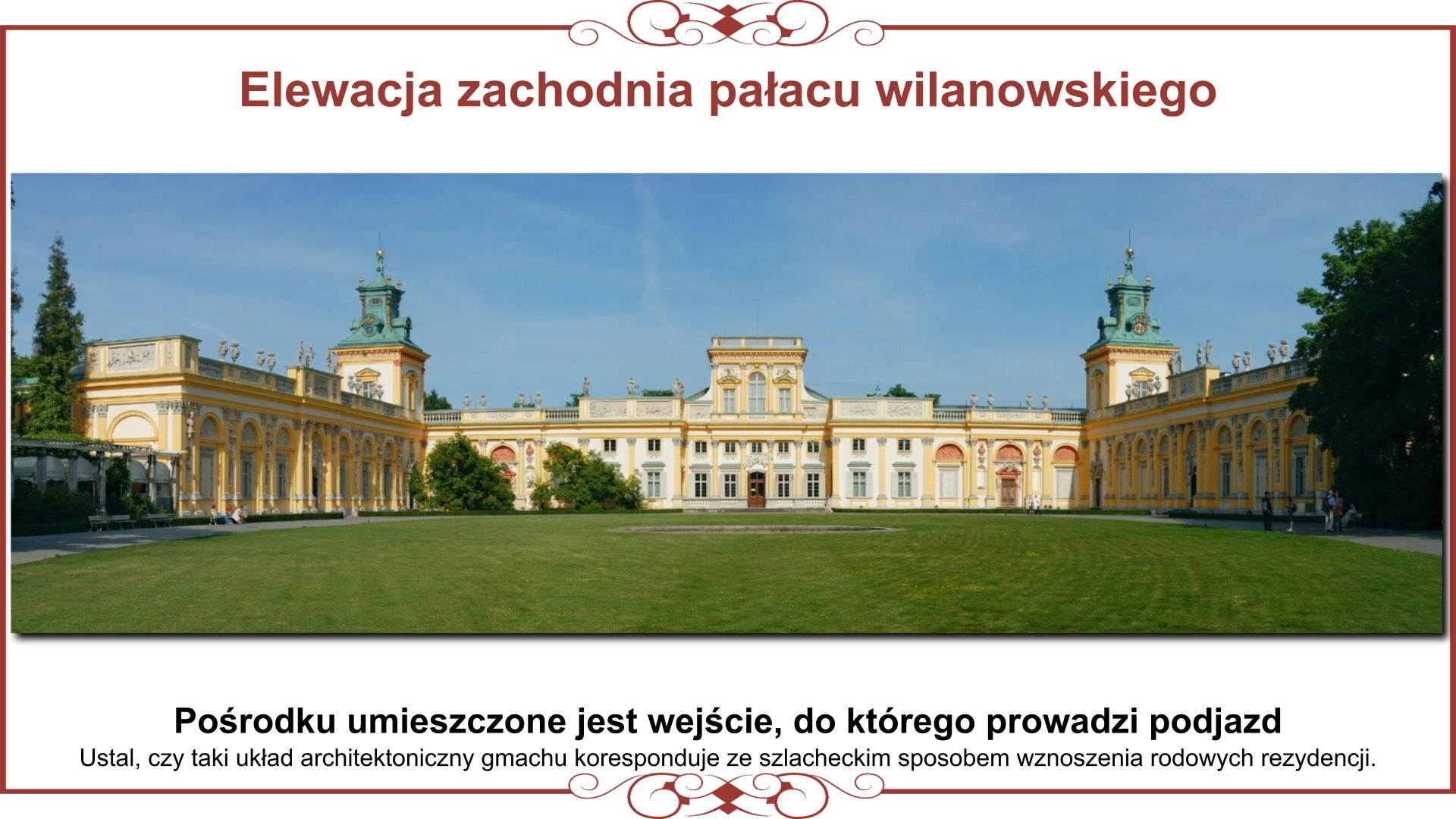 Ilustracja przedstawia planszę z fotografią układu architektonicznego pałacu w Wilanowie od strony zachodniej. Ma on kształt podkowy. Centralnie widoczne jest wejście z dwupiętrowym układem pomieszczeń. Jednopiętrowy ciąg budynków kończą dwie wieże z barokowymi hełmami. Do wież dołączone są skrzydła boczne. Ocienione są przez drzewa otaczającego kompleks budynków ogrodu. Na pierwszym planie jest dziedziniec reprezentacyjny w typie ogrodu francuskiego z objazdem. Nad zdjęciem nagłówek: „Elewacja zachodnia pałacu wilanowskiego”, a pod nim tekst: „Pośrodku umieszczone jest wejście, do którego prowadzi podjazd. Ustal, czy taki układ architektoniczny gmachu koresponduje ze szlacheckim sposobem wznoszenia rodowych rezydencji”. 