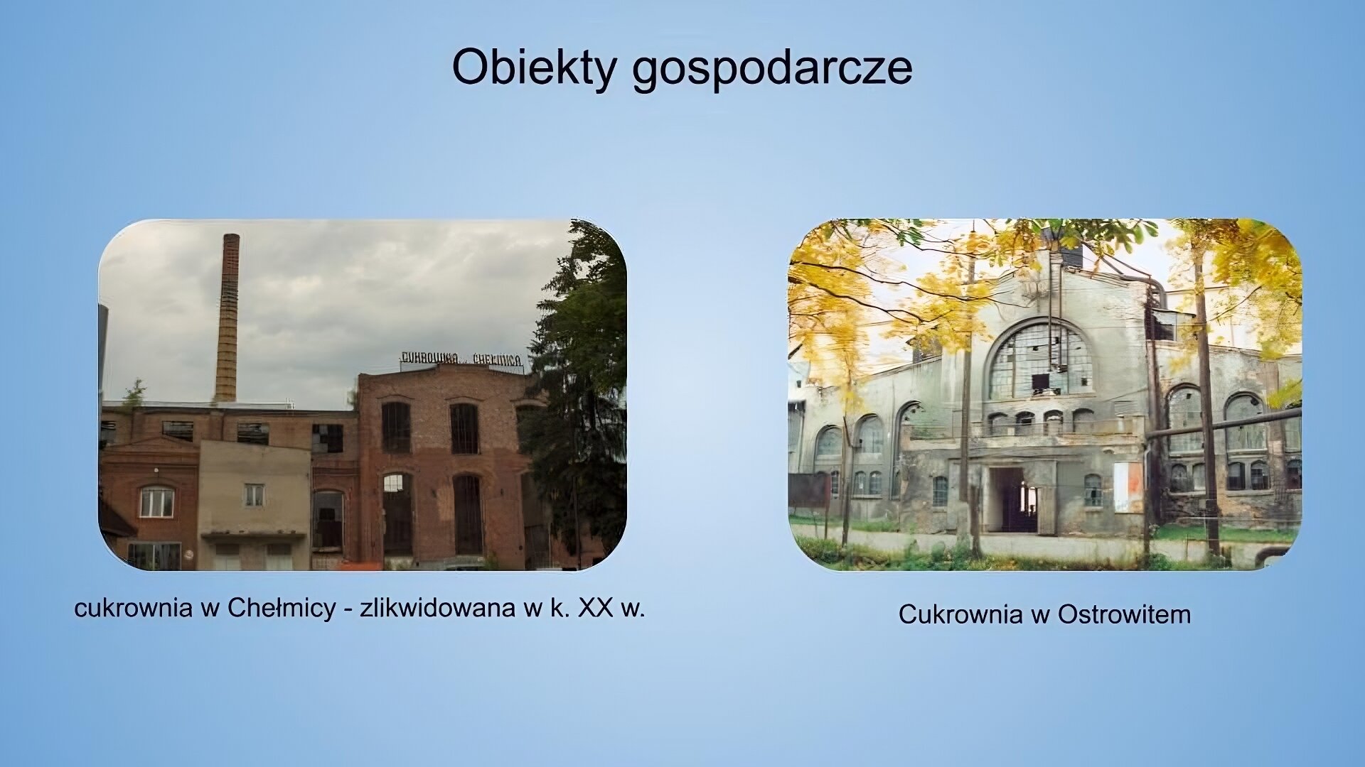 Jasnoniebieskie tło. Na górze napis: obiekty gospodarcze. Poniżej dwie fotografie z podpisami. Fotografia po lewej przedstawia duży ceglany budynek, u szczytu którego znajduje się napis: "Cukrownia Chełmica". Budynki są poniszczone, a szyby w oknach wybitne. Przed starym budynkiem znajduje się nowszy, niższy, który częściowo pokryty jest kremową farbą. W tle widoczny jest wysoki, pomarańczowy komin. Niebo jest zachmurzone. Po prawej stronie na pierwszym planie widoczny jest fragment drzewa. Zdjęcie zostało wykonane w świetle dziennym. Podpis: cukrownia w Chełmicy - zlikwidowana w k. XX w. Fotografia po prawej przedstawia duży budynek w kolorze jasnoszarym. Duże okna złożone są z wielu małych szyb, z których części brakuje (widoczne są dziury w oszkleniu). W kadrze widoczna jest tylko część bryły budynku. Blisko drzwi frontowych po prawej stronie znajduje się powieszona w pionie flaga Polski. Na pierwszym planie u góry kadru widoczne są żółte liście drzew. Zdjęcie zostało wykonane w świetle dziennym. Podpis: cukrownia w Ostrowitem.