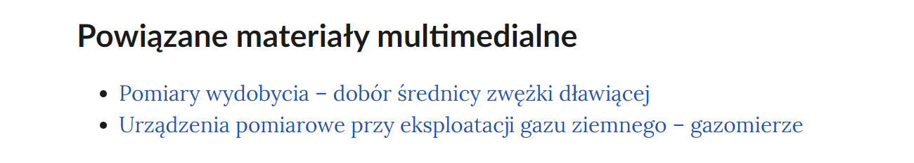 Na grafice przedstawiono przykładowy widok powiązanych materiałów multimedialnych. Pod nagłówkiem: "Powiązane materiały multimedialne" znajduje się lista nienumerowana. Każdy punkt listy zawiera tytuł multimedium pod którym znajduje się link do niego. Punkt pierwszy: Pomiary wydobycia myślnik dobór średnicy zwężki dławiącej. Punkt drugi: Urządzenia pomiarowe przy eksploatacji gazu ziemnego myślnik gazomierze .