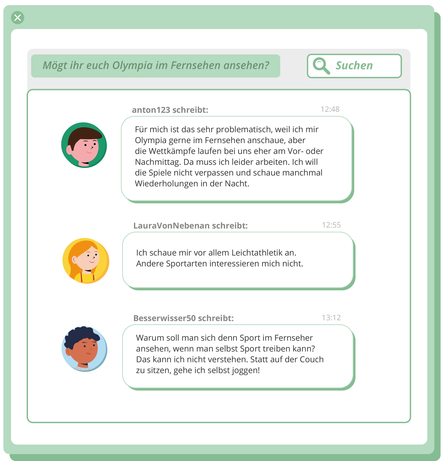 Ilustracja przedstawia  stronę internetową forum , na którym widoczne są treści postów. Dodatkowo, przy polu tekstowym znajduje się zdjęcie profilowe każdego z trzech autorów.
  anton 123 schreibt: Für mich ist das sehr problematisch, well ich mir Olympia gerne im Fernsehen anschaue, aber the Wettkämpfe laufen bei uns eher am Visr oder Nachmittag Da muss ich leider arbeiten, ich will die Spiele nicht verpassen und schaue manchmal Wiederholungen in der Nacht.
 LauraVonNebenan schreibt: Ich schaue mir vor allem Leichtathletik an Andere Sportarten interessieren mich nicht. 
Besserwisser50 schreibt: 3312 Warum soll man sich denn Sport im Fernseher ansehen, wenn man selbst Sport treiben kann? Das kann ich nicht verstehen. Statt auf der Couch zu sitzen, gehe ich selbst joggen!
