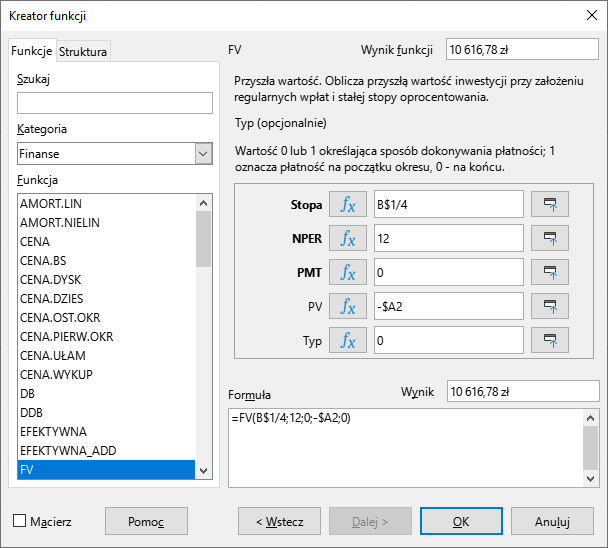 Ilustracja przedstawia okno dialogowe zatytułowane Kreator funkcji. W zakładce funkcje Widoczne jest pole paska szukaj. Dalej pole kategoria w którym wyświetlana jest opcja finanse. Dalej pole funkcja, której zaznaczona jest funkcja FV. Wynik funkcji 10 616,78 zł. Przyszła wartość. Oblicza przyszłą wartość inwestycji przy założeniu regularnych wpłat i stałej stopy oprocentowania. Typ opcjonalnie. Wartości 0 lub 1 określająca sposób dokonywania płatności; 1 oznacza płatność na początku okresu, 0 na końcu okresu. Stopa równa się B$1/4. NPER równa się 12. PMT równa się 0. PV równa się -A$2. Typ równa się 0. Formuła =FV(B$1/4;12;0;-$A2;0)