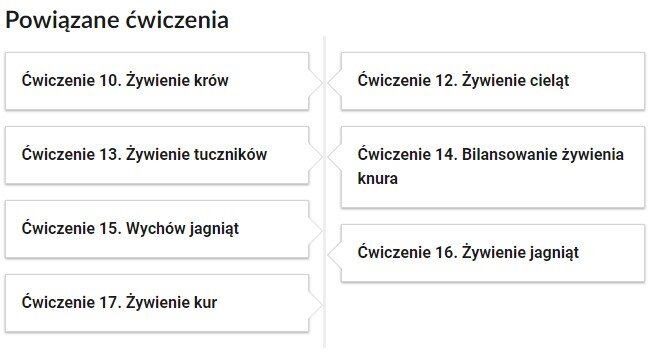 Grafika przedstawia widok przykładowego przycisku ćwiczeń powiązanych z danym multimedium. Po lewej stronie znajdują się cztery podłużne kafelki z napisem. Ćwiczenie dziesiąte. Żywienie krów. Ćwiczenie trzynaste. Żywienie tuczników. Ćwiczenie piętnaste. Wychów jagniąt. Ćwiczenie siedemnaste. Żywienie kur. Po prawej stronie znajdują się trzy kafelki z napisem. Ćwiczenie dwunaste. Żywienie cieląt. Ćwiczenie czternaste. Bilansowanie żywienia knura. Ćwiczenie szesnaste. Żywienie jagniąt.