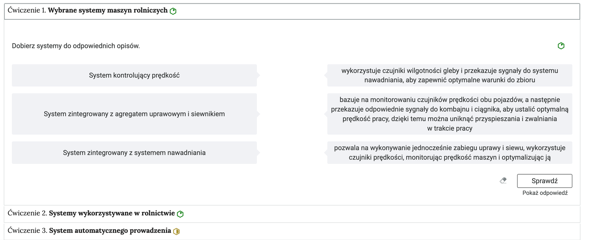 Grafika przedstawia przykładowe ćwiczenie układania w pray w harmonii. Na grafice znajduje się harmonia składająca się z trzech wierszy. Wewnątrz każdego z nich został umieszczony numer ćwiczenia wraz z nazwą działu, którego dotyczy. Z boku dodatkowo znajduje się ikonka w kształcie sześciokąta oznaczająca poziom trudności. Zielona oznacza łatwy, żółta średni, a czerwona trudny. Wiersz z ćwiczeniem pierwszym jest rozwinięty. Pod nim znajduje się szerokie okienko. W nim zawiera się ćwiczenie dobierania w pary. Składa się z polecenia, pod którym usytuowane są możliwe odpowiedzi posegregowane w dwie kolumny – w pierwszej są hasła, w drugiej odpowiedzi. Są trzy takie pary. Na samym dole umieszczony jest prostokąt z czarnym obramowaniem i białym wypełnieniem. Wewnątrz niego znajduje się napis: Sprawdź. Pod przyciskiem umieszczony został natomiast napis: Pokaż odpowiedź. Dodatkowo z boku znajduje się ikonka gumki. Jej wciśnięcie spowoduje wymazanie dotychczasowo zaznaczonych odpowiedzi.