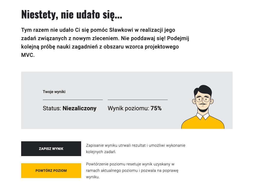 Na ilustracji widać ekran podsumowujący gry. Nagłówek ogłasza: Niestety, nie udało się. Poniżej jest opis, co się nie udało. Na szarym pasku poniżej znajduje się po prawej stronie młody chłopak z wąsem i w okularach. Jego smutna mina symbolizuje niezaliczenie etapu gry. Obok umieszczone są informacje o wyniku poziomu oraz status. Poniżej znajdują się przyciski – czarny "Zapisz wynik" i pomarańczowy "Powtórz poziom".