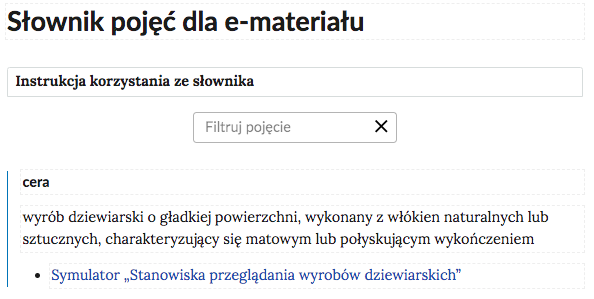 Grafika przedstawia górną cześć słownika. W górnej części nagłówek: Słownik pojęć dla e‑materiału. Poniżej ramka z tekstem: Instrukcja korzystania ze słownika. Następnie ramka z tekstem: filtruj pojęcie i z krzyżykiem. Poniżej definicja wraz z pojęciem i hiperłączem. Cera - wyrób dziewiarski o gładkiej powierzchni, wykonany z włókien naturalnych lub sztucznych, charakteryzujący się matowym lub połyskującym wykończeniem. Hiperłącze: Symulator „Stanowiska przeglądania wyrobów dziewiarskich”.