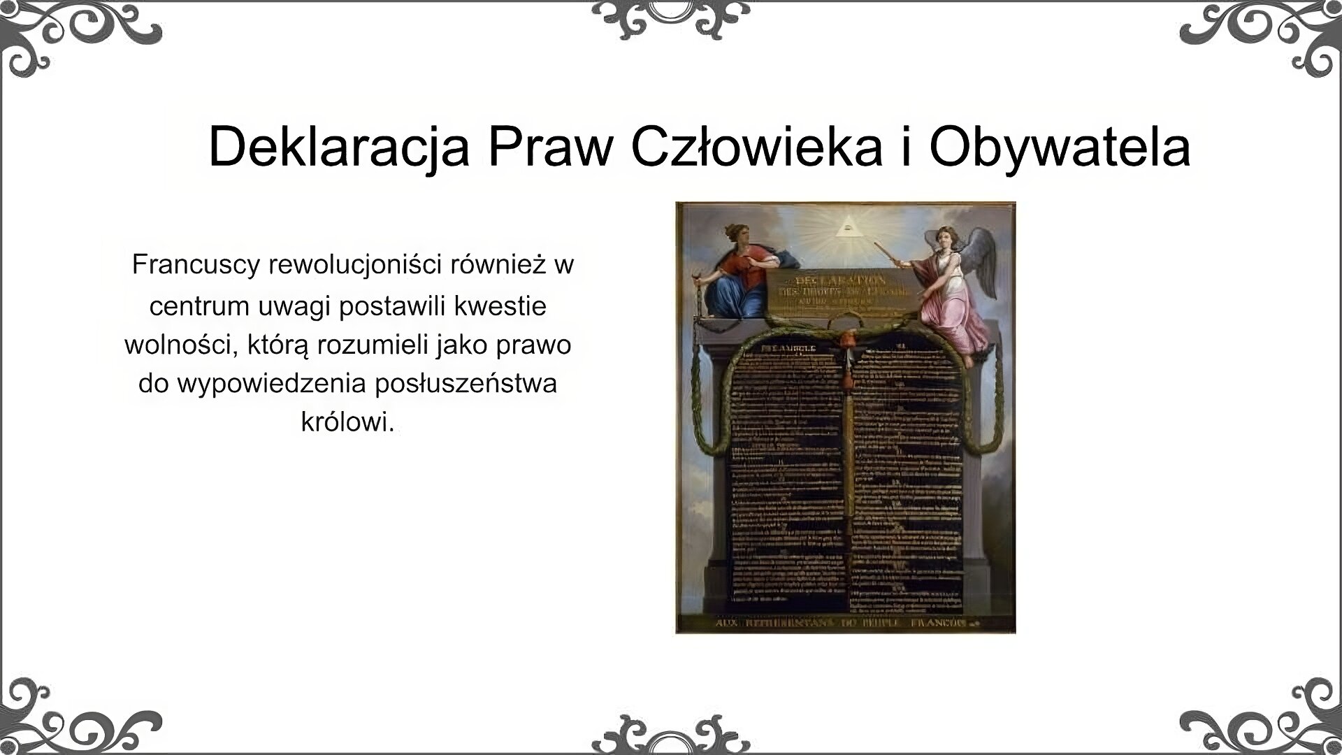 Slajd zatytułowano: Deklaracja Praw Człowieka i Obywatela. Po lewej stronie slajdu znajduje się napis, a po prawej ilustracja. Napis:  Francuscy rewolucjoniści również w centrum uwagi postawili kwestie wolności, którą rozumieli jako prawo do wypowiedzenia posłuszeństwa królowi. lustracja przedstawia kamienne tablice na których w 17 punktach została zapisana Deklaracja Praw Człowieka i Obywatela. Na kolumnach nad tablicami siedzą dwie postaci. Po lewej stronie kobieta zrywająca łańcuchy, po prawej anioł wskazujący jedną ręką na tablicę z Deklaracją, drugą na oko opatrzności, które znajduje się nad nimi.