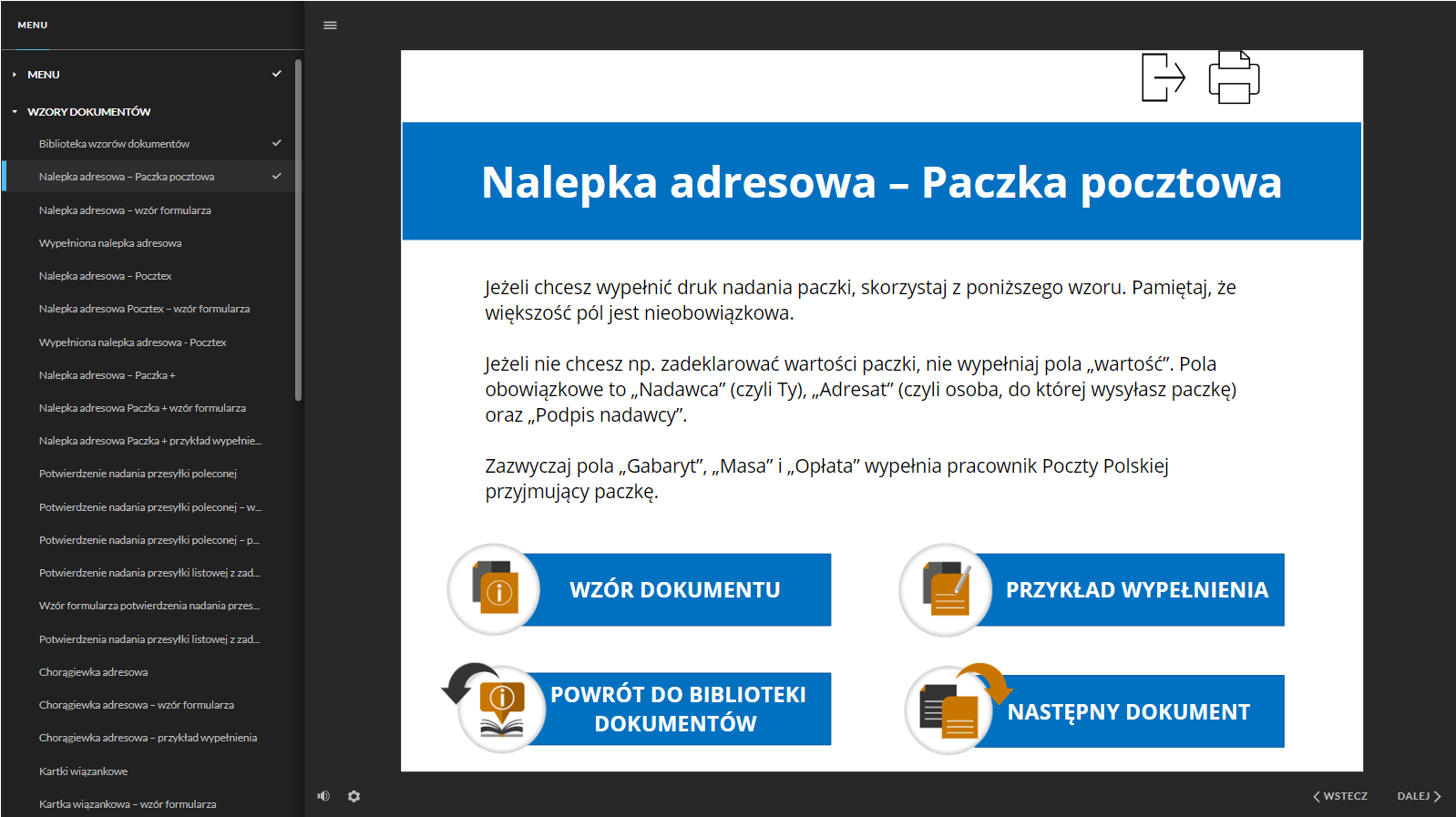 Grafika przedstawia widok na stronę jednego z dokumentów. Po lewej stronie dokumentacji znajduje się interaktywne menu ze strukturą całej dokumentacji. W kolejnych wierszach znajdują się tytuły dokumentów. W górnej części znajduje się nagłówek: “Nalepka adresowa - Paczka pocztowa”. Poniżej jest pole tekstowe z informacjami: “Jeżeli chcesz wypełnić druk nadania paczki, skorzystaj z poniższego wzoru. Pamiętaj, że większość pól jest nieobowiązkowa. Jeżeli nie chcesz np. zadeklarować wartości paczki, nie wypełniaj pola ,wartość". Pola obowiązkowe to ,,Nadawca" (czyli Ty), „Adresat" (czyli osoba, do której wysyłasz paczkę) oraz ,,Podpis nadawcy". Zazwyczaj pola ,,Gabaryt", „Masa" i ,,Opłata" wypełnia pracownik Poczty Polskiej przyjmujący paczkę”. W dolnej części znajdują się interaktywne pola w postaci schematycznych grafik wpisanych w koło oraz ramek z tekstami: “wzór dokumentu, przykład wypełnienia, powrót do biblioteki dokumentów, następny dokument”.  W prawym górnym rogu strony znajdują się przyciski funkcyjne. Pierwszy z lewej jest przycisk prostokąta ze strzałką. Drugi przycisk to  głośnik. W prawym górnym rogu strony znajdują się przyciski funkcyjne. Pierwszy z lewej jest przycisk prostokąta ze strzałką, który służy do powrotu do menu, a drugi przycisk przedstawia schematyczny rysunek drukarki i służy do wydrukowania strony/dokumentu.