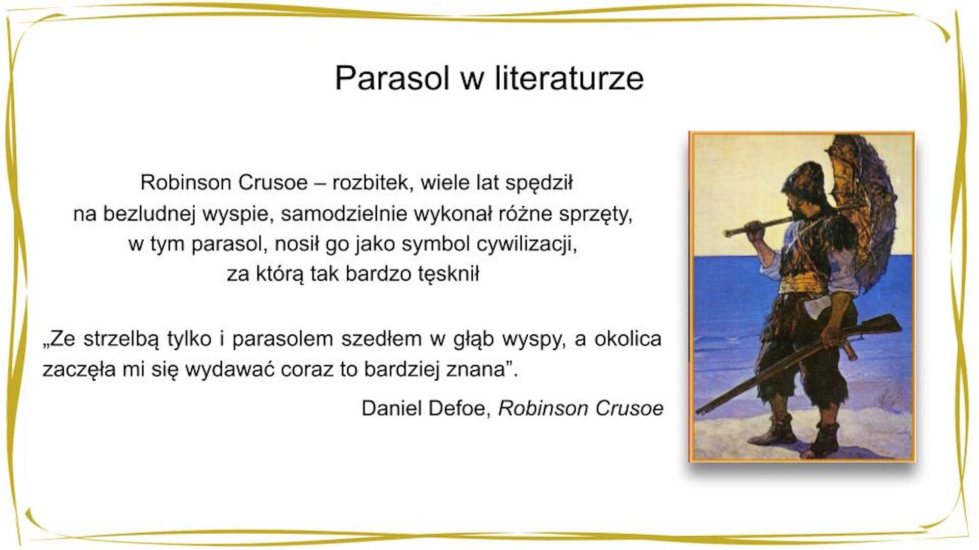 W nagłówku widnieje napis: Parasol w literaturze. Poniżej po prawej stronie widać kolorową ilustrację przedstawiającą mężczyznę w sięgających kolan, poszarpanych na końcach spodniach, kaftanie, butach powyżej kostki i kapeluszu, który za pasem ma siekierę, w jednej dłoni trzyma strzelbę, a w drugiej wykonany z patyków i liści parasol. Mężczyzna patrzy w dal na rozpościerające się w tle morze. Po prawej stronie widnieje tekst: Robinson Crusoe [czyt. Kruzo] – rozbitek, wiele lat spędził na bezludnej wyspie, samodzielnie wykonał różne sprzęty, w tym parasol, nosił go jako symbol cywilizacji, za którą tak bardzo tęsknił. Pod spodem znajduje się cytat: "Ze strzelbą tylko i parasolem szedłem w głąb wyspy, a okolica zaczęła mi się wydawać coraz to bardziej znana". Daniel Defoe [czyt. Defo], „Robinson Crusoe"