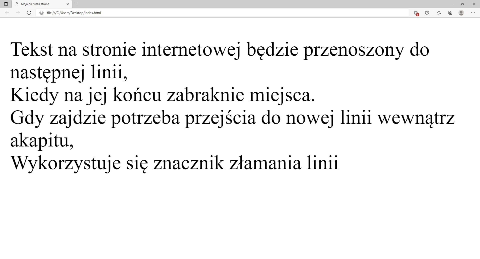 Ilustracja przedstawia widok tworzonej strony internetowej w przeglądarce Microsoft Edge z zamieszczoną treścią w formie akapitu. W górnej części przeglądarki na karcie zakładki znajduje się tytuł: Moja pierwsza strona. Poniżej na pasku  adresu widoczny jest adres strony. Pod paskiem adresu znajduje się strona internetowa. Na stronie widnieje tekst: 'Tekst na tej stronie internetowej będzie przenoszony do następnej linii,Kiedy na jej końcu zabraknie miejsca.Gdy zajdzie potrzeba przejścia do nowej linii wewnątrz akapitu,Wykorzystuje się znacznik złamania linii.'