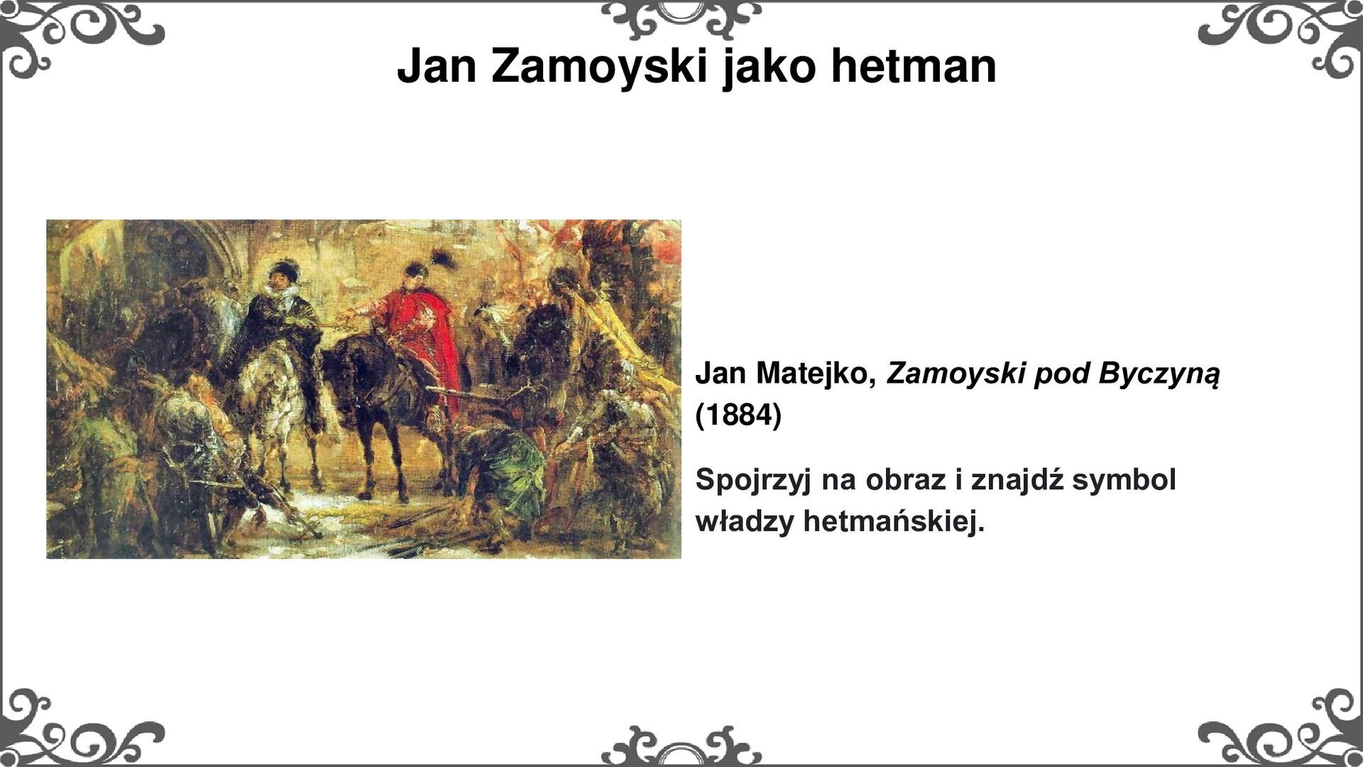 Slajd przedstawia z lewej strony obraz Jana Matejki "Zamoyski pod Byczyną". Dwóch jeźdźców - jeden ubrany w strój włoski z czarnym płaszczem prawą dłoń z buławą kieruje ku jeźdźcowi z prawej strony obrazu. Ten zaś ubrany jest w czerwoną delię, kontusz i czapkę z pierzem. Obaj siedzą na koniach - biały koń z lewej strony, czarny z prawej. Przed nimi scena oddania pokłonu przez zbrojnych, widoczna flaga żółta z czarnym orłem po prawej stronie obrazu. Scena rozgrywa się na tle zabudowań murów miejskich. Tytuł slajdu: Jan Zamoyski jako hetman. Tekst po prawej stronie slajdu: Jan Matejko, Zamoyski pod Byczyną (1884). Spojrzyj na obraz i znajdź symbol władzy hetmańskiej. 