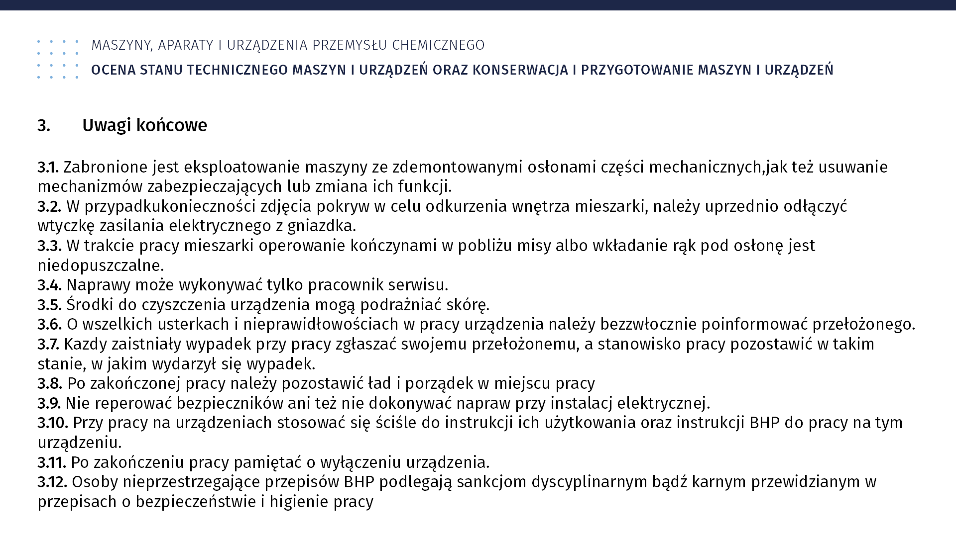 Ilustracja Ilustracja przedstawia instrukcję BHP. Maszyny, aparaty i urządzenia przemysłu chemicznego. Ocena stanu technicznego maszyn i urządzeń oraz konserwacja i przygotowanie maszyn i urządzeń. 3. Uwagi końcowe. 3.1. Zabronione jest eksploatowanie maszyny ze zdemontowanymi osłonami części mechanicznych, jak też usuwanie mechanizmów zabezpieczających lub zmiana ich funkcji. 3.2. W przypadku konieczności zdjęcia pokryw w celu odkurzenia wnętrza mieszarki, należy uprzednio odłączyć wtyczkę zasilania elektrycznego z gniazdka. 3.3. W trakcie pracy mieszarki operowanie kończynami w pobliżu misy albo wkładanie rąk pod osłonę jest niedopuszczalne. 3.4. Naprawy może wykonywać tylko pracownik serwisu. 3.5. Środki do czyszczenia urządzenia mogą podrażniać skórę. 3.6. O wszelkich usterkach i nieprawidłowościach w pracy urządzenia należy bezzwłocznie poinformować przełożonego. 3.7. Każdy zaistniały wypadek przy pracy należy zgłaszać swojemu przełożonemu, a stanowisko pracy pozostawić w takim stanie, w jakim wydarzył się wypadek. 3.8. Po zakończonej pracy należy pozostawić ład i porządek w miejscu pracy. 3.9. Nie reperować bezpieczników ani też nie dokonywać napraw przy instalacji elektrycznej. 3.10. Przy pracy na urządzeniach stosować się ściśle do instrukcji użytkowania oraz instrukcji BHP w pracy na tym urządzeniu. 3.11. Po zakończeniu pracy należy pamiętać o wyłączeniu urządzenia. 3.12. Osoby nieprzestrzegające przepisów bhp podlegają sankcjom dyscyplinarnym bądź karnym przewidzianym w przepisach o bezpieczeństwie i higienie pracy.