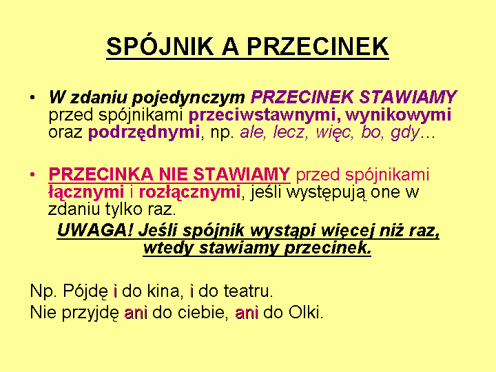 Ilustracja zawiera informacje na temat interpunkcji przed i po spójnikach. Plansza ma jasne tło, a napisy są czarne i kolorowe. Na górze ilustracji znajduje się zapisany drukowanymi literami napis: SPÓJNIK A PRZECINEK. Napis jest podkreślony. Pod nim znajduje się informacja: W zdaniu pojedynczym PRZECINEK STAWIAMY przed spójnikami przeciwstawnymi, wynikowymi oraz podrzędnymi, np. ale, lecz, więc, bo, gdy... Pod nią zamieszczono zdanie: PRZECINKA NIE STAWIAMY przed spójnikami łącznymi i rozłącznymi, jeśli występują one w zdaniu tylko raz. Pod informacją jest  podkreślony zapis: Uwaga! Jeśli spójnik wystąpi więcej niż raz, wtedy stawiamy przecinek. Pod spodem przykładowe zdanie ze spójnikami: Np. Pójdę i do kina, i do teatru. pod nim kolejne zdanie: Nie przyjdę ani do ciebie, ani do Olki.
