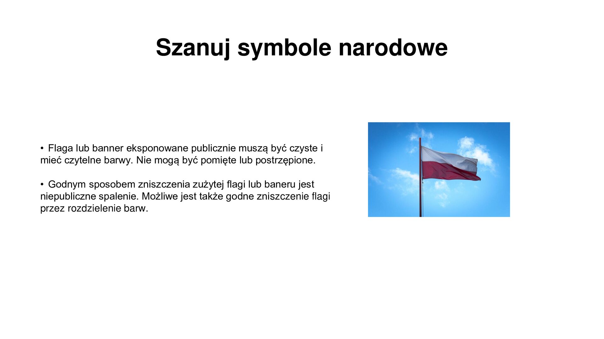 Slajd zawiera napis tytułowy: Szanuj symbole narodowe. Po lewej stronie są informacje: Flaga lub baner eksponowane publicznie muszą być czyste i mieć czytelne barwy. Nie mogą być pomięte lub postrzępione.  Godnym sposobem zniszczenia zużytej flagi lub baneru jest niepubliczne spalenie. Możliwe jest także godne zniszczenie flagi przez rozdzielenie barw. Po prawej stronie na tle błękitnego nieba powiewa flaga Polski zawieszona na drzewcu.