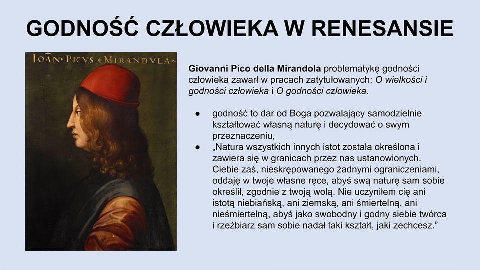 U góry slajdu napis: Godność człowieka w renesansie. Niżej, po lewej stronie slajdu znajduje się obraz przedstawiający lewy profil młodego mężczyzny z długimi brązowymi włosami, w czerwonej czapce, w brązowo‑granatowych szatach. Po prawej stronie slajdu tekst: Giovanni Pico della Mirandola problematykę godności człowieka zawarł w pracach zatytułowanych: O wielkości i godności człowieka i O godności człowieka. Godność to dar od Boga pozwalający samodzielnie kształtować własną naturę i decydować o swym przeznaczeniu. “Natura wszystkich innych istot została określona i zawiera się w granicach przez nas ustanowionych. Ciebie zaś, nieskrępowanego żadnymi ograniczeniami, oddaję w twoje własne ręce, abyś swą naturę sam sobie określił, zgodnie z twoją wolą. Nie uczyniłem cię ani istotą niebiańską, ani ziemską, ani śmiertelną, ani nieśmiertelną, abyś jako swobodny i godny siebie twórca i rzeźbiarz sam sobie nadał taki kształt, jaki zechcesz.”