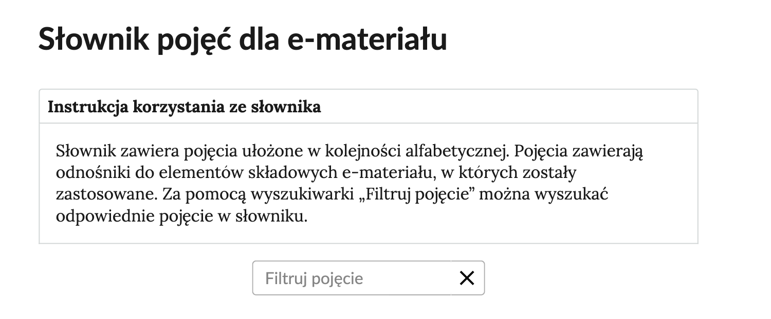 Przykładowa ilustracja przedstawiająca fragment słownika z częścią umożliwiającą filtrację pojęć. Na samej górze umieszczona jest instrukcja korzystania ze słownika. Zawarta jest w niej następująca informacja: „Słownik zawiera pojęcia ułożone w kolejności alfabetycznej. Pojęcia zawierają odnośniki do elementów składowych e‑materiału, w których zostały zastosowane. Za pomocą wyszukiwarki »Filtruj pojęcie« można wyszukać odpowiednie pojęcie w słowniku”. Pod instrukcją korzystania ze słownika umieszczone zostało pole w kształcie prostokąta. Wewnątrz znajduje się napis: Filtruj pojęcie oraz umieszczony z boku przycisk w kształcie krzyżyka.