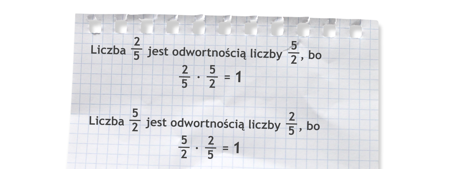 Ilustracja przedstawia kartkę z zeszytu na której zapisane są dwa przykłady dotyczące odwrotności liczb. Pierwszy przykład: Liczba dwie piąte jest odwrotnością liczby pięć drugich, bo dwie piąte razy pięć drugich =1. Drugi przykład: Liczba pięć drugich jest odwrotnością liczby dwie piąte, bo pięć drugich razy dwie piąte =1.