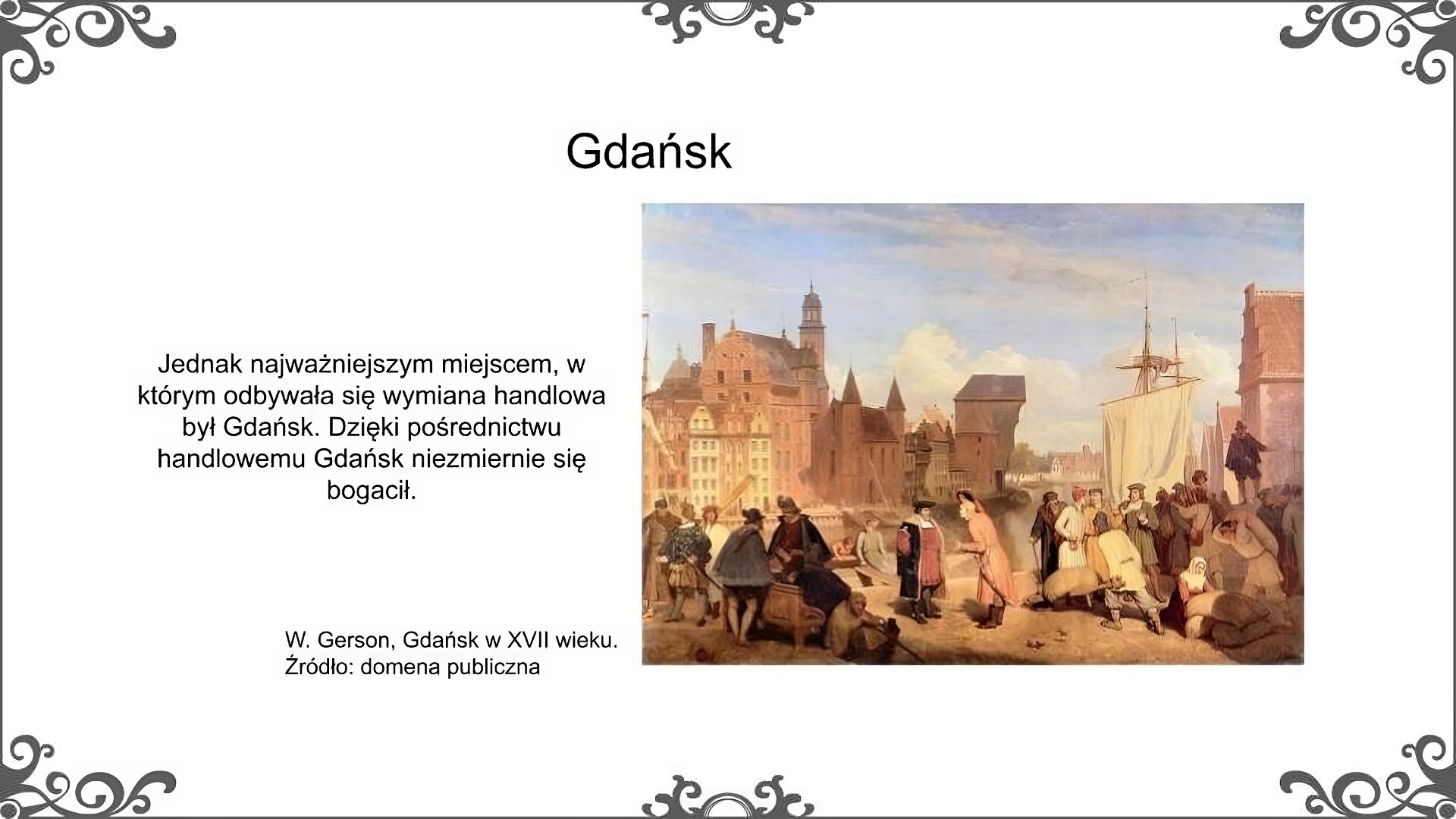 Slajd zatytułowano: Gdańsk. Poniżej znajduje się obraz. Na pierwszym planie przedstawiona została grupa osób, charakterystycznych dla mieszkańców lub osób przebywających w Gdańsku w tym okresie. Wśród nich widzimy przedstawicieli [polskiej szlachty, ubranych w charakterystyczne stroje szlacheckie. Inne ubrane są w stroje mieszczańskie. Jeszcze inne mają na sobie stroje świadczące o pochodzeniu tych osób z państw Europy Zachodniej. Niektóre z tych osób przedstawione zostały w grupach. Ich usytuowanie świadczy, że prowadzą ze sobą rozmowy. Z prawej strony obrazu znajduje się grupa osób pracujących. Osoby te wykonują różne zajęcia, przenoszą towary lub wożą je na taczkach. Ponadto w centrum obrazu znajduje się kobieta siedząca na ziemi, z kijem i koszykiem. Na drugim planie obrazu przedstawiony został widok centrum Gdańska. Widzimy kamienice mieszczańskie znajdujące się nad Motławą a po prawej stronie obrazu w tle widoczny jest gdański Żuraw. Ilustrację zatytułowano:  W. Gerson, Gdańsk w XVII wieku. Po lewej stronie obrazu znajduje się napis: Jednak najważniejszym miejscem, w którym odbywała się wymiana handlowa był Gdańsk. Dzięki pośrednictwu handlowemu Gdańsk niezmiernie się bogacił. 